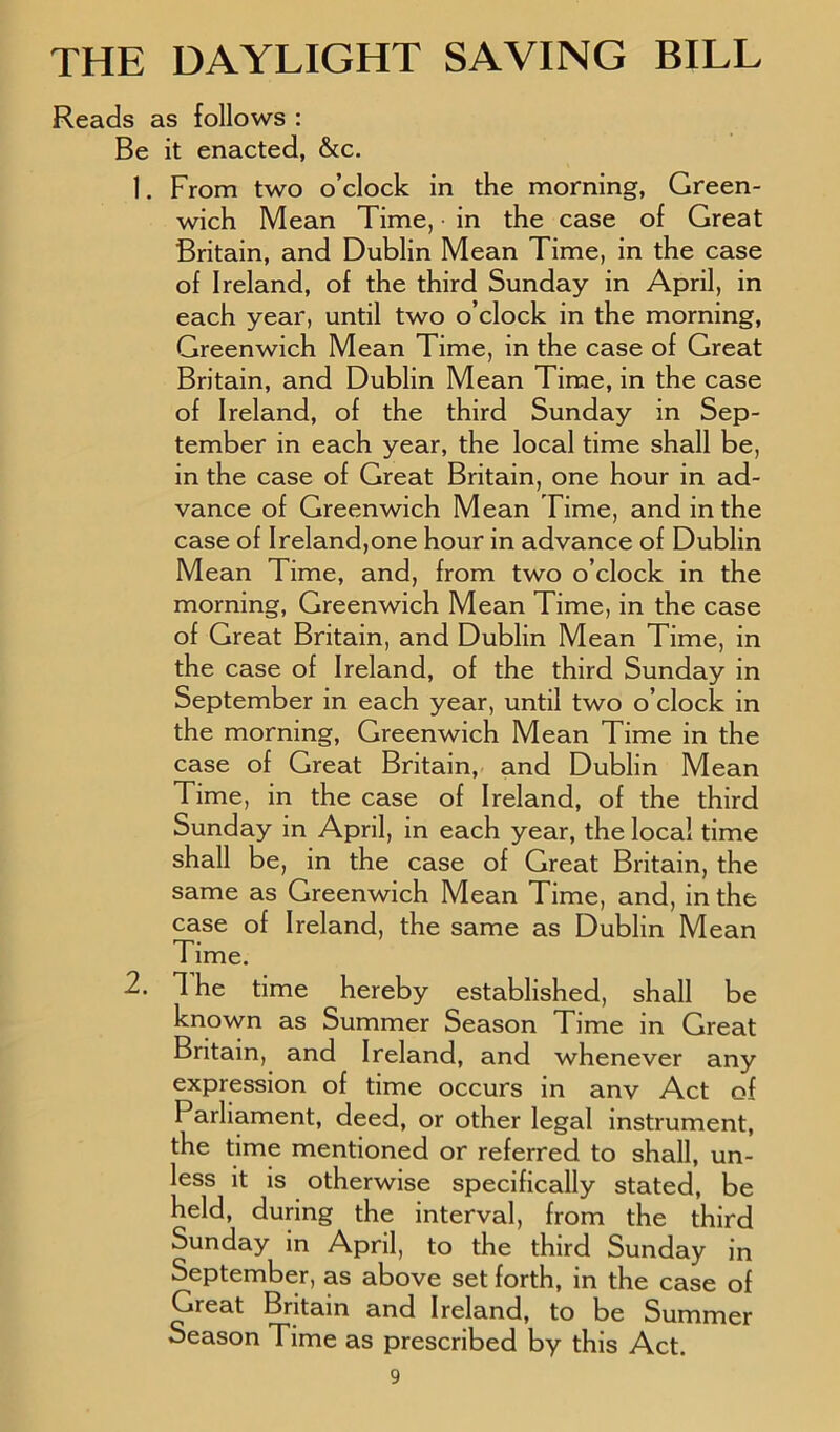 Reads as follows : Be it enacted, &c. 1. From two o’clock in the morning, Green- wich Mean Time, in the case of Great Britain, and Dublin Mean Time, in the case of Ireland, of the third Sunday in April, in each year, until two o’clock in the morning, Greenwich Mean Time, in the case of Great Britain, and Dublin Mean Time, in the case of Ireland, of the third Sunday in Sep- tember in each year, the local time shall be, in the case of Great Britain, one hour in ad- vance of Greenwich Mean Time, and in the case of Ireland,one hour in advance of Dublin Mean Time, and, from two o’clock in the morning, Greenwich Mean Time, in the case of Great Britain, and Dublin Mean Time, in the case of Ireland, of the third Sunday in September in each year, until two o’clock in the morning, Greenwich Mean Time in the case of Great Britain, and Dublin Mean Time, in the case of Ireland, of the third Sunday in April, in each year, the local time shall be, in the case of Great Britain, the same as Greenwich Mean Time, and, in the case of Ireland, the same as Dublin Mean Time. 2. The time hereby established, shall be known as Summer Season Time in Great Britain, and Ireland, and whenever any expression of time occurs in anv Act of Parliament, deed, or other legal instrument, the time mentioned or referred to shall, un- less it is otherwise specifically stated, be held, during the interval, from the third Sunday in April, to the third Sunday in September, as above set forth, in the case of Great Britain and Ireland, to be Summer Season Time as prescribed by this Act.