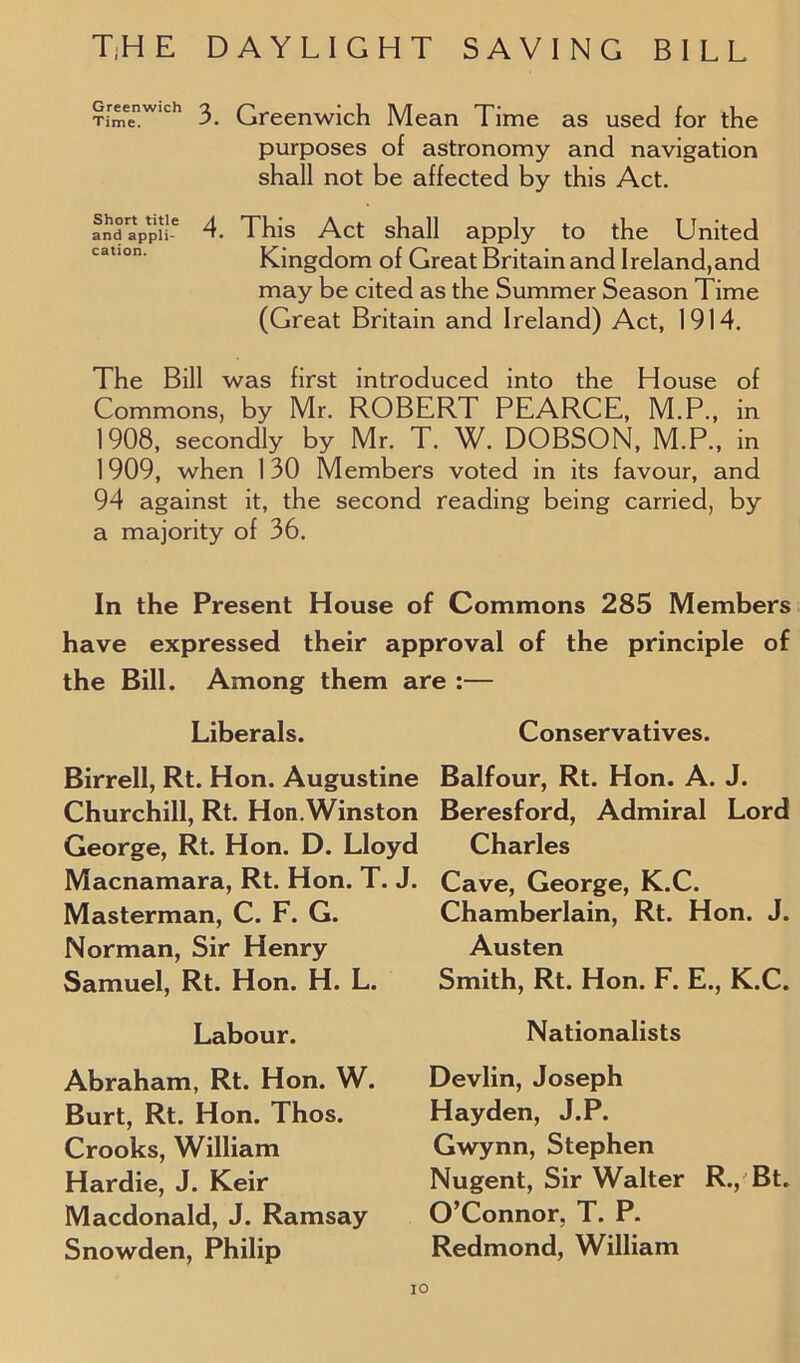 GreenW,ch 3 Greenwich Mean Time as used for the purposes of astronomy and navigation shall not be affected by this Act. and aPpi'e 4. This Act shall apply to the United Kingdom of Great Britain and Ireland,and may be cited as the Summer Season Time (Great Britain and Ireland) Act, 1914. The Bill was first introduced into the House of Commons, by Mr. ROBERT PEARCE, M.P., in 1908, secondly by Mr. T. W. DOBSON, M.P., in 1909, when 130 Members voted in its favour, and 94 against it, the second reading being carried, by a majority of 36. In the Present House of Commons 285 Members have expressed their approval of the principle of the Bill. Among them are :— Liberals. Birrell, Rt. Hon. Augustine Churchill, Rt. Hon.Winston George, Rt. Hon. D. Lloyd Macnamara, Rt. Hon. T. J. Masterman, C. F. G. Norman, Sir Henry Samuel, Rt. Hon. H. L. Labour. Abraham, Rt. Hon. W. Burt, Rt. Hon. Thos. Crooks, William Hardie, J. Keir Macdonald, J. Ramsay Snowden, Philip Conservatives. Balfour, Rt. Hon. A. J. Beresford, Admiral Lord Charles Cave, George, K.C. Chamberlain, Rt. Hon. J. Austen Smith, Rt. Hon. F. E., K.C. Nationalists Devlin, Joseph Hayden, J.P. Gwynn, Stephen Nugent, Sir Walter R., Bt. O’Connor, T. P. Redmond, William IO