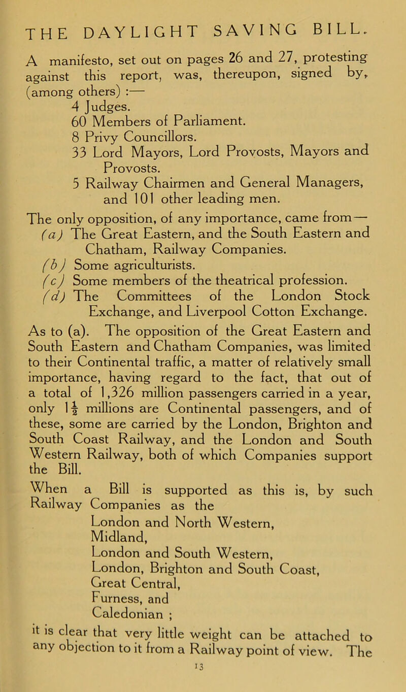 A manifesto, set out on pages 26 and 27, protesting against this report, was, thereupon, signed by, (among others) :— 4 Judges. 60 Members of Parliament. 8 Privy Councillors. 33 Lord Mayors, Lord Provosts, Mayors and Provosts. 5 Railway Chairmen and General Managers, and 101 other leading men. The only opposition, of any importance, came from — (a) The Great Eastern, and the South Eastern and Chatham, Railway Companies. (b) Some agriculturists. (c) Some members of the theatrical profession. (d) The Committees of the London Stock Exchange, and Liverpool Cotton Exchange. As to (a). The opposition of the Great Eastern and South Eastern and Chatham Companies, was limited to their Continental traffic, a matter of relatively small importance, having regard to the fact, that out of a total of 1,326 million passengers carried in a year, only \\ millions are Continental passengers, and of these, some are carried by the London, Brighton and South Coast Railway, and the London and South Western Railway, both of which Companies support the Bill. When a Bill is supported as this is, by such Railway Companies as the London and North Western, Midland, London and South Western, London, Brighton and South Coast, Great Central, Furness, and Caledonian ; it is clear that very little weight can be attached to any objection to it from a Railway point of view. The