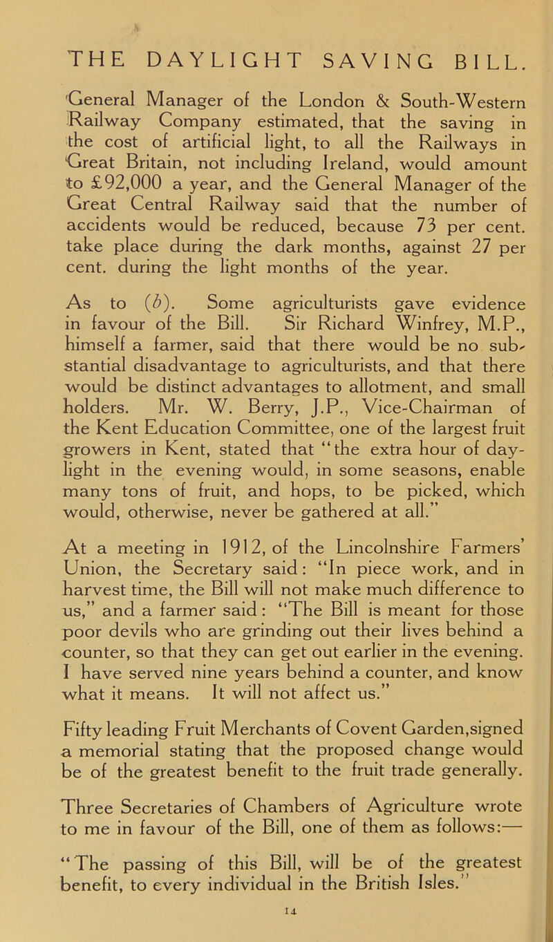 General Manager of the London & South-Western Railway Company estimated, that the saving in the cost of artificial light, to all the Railways in Great Britain, not including Ireland, would amount to £92,000 a year, and the General Manager of the Great Central Railway said that the number of accidents would be reduced, because 73 per cent, take place during the dark months, against 27 per cent, during the light months of the year. As to (3). Some agriculturists gave evidence in favour of the Bill. Sir Richard Winfrey, M.P., himself a farmer, said that there would be no sub- stantial disadvantage to agriculturists, and that there would be distinct advantages to allotment, and small holders. Mr. W. Berry, J.P., Vice-Chairman of the Kent Education Committee, one of the largest fruit growers in Kent, stated that “the extra hour of day- light in the evening would, in some seasons, enable many tons of fruit, and hops, to be picked, which would, otherwise, never be gathered at all.” At a meeting in 1912, of the Lincolnshire Farmers’ Union, the Secretary said: “In piece work, and in harvest time, the Bill will not make much difference to us,” and a farmer said : “The Bill is meant for those poor devils who are grinding out their lives behind a counter, so that they can get out earlier in the evening. I have served nine years behind a counter, and know what it means. It will not affect us.” Fifty leading Fruit Merchants of Covent Garden,signed a memorial stating that the proposed change would be of the greatest benefit to the fruit trade generally. Three Secretaries of Chambers of Agriculture wrote to me in favour of the Bill, one of them as follows:— “ The passing of this Bill, will be of the greatest benefit, to every individual in the British Isles.’ id