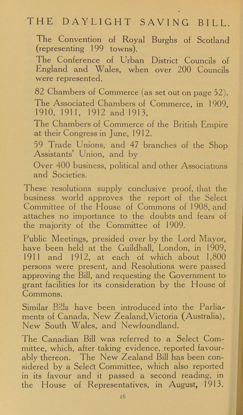 The Convention of Royal Burghs of Scotland (representing 199 towns). The Conference of Urban District Councils of England and Wales, when over 200 Councils were represented. 82 Chambers of Commerce (as set out on page 52). The Associated Chambers of Commerce, in 1 909, 1910, 1911, 1912 and 1913, The Chambers of Commerce of the British Empire at their Congress in June, 1912. 59 Trade Unions, and 47 branches of the Shop Assistants’ Union, and by Over 400 business, political and other Associations and Societies. These resolutions supply conclusive proof, that the business world approves the report of the Select Committee of the House of Commons of 1908, and attaches no importance to the doubts and fears of the majority of the Committee of 1909. Public Meetings, presided over by the Lord Mayor, have been held at the Guildhall, London, in 1909, 1911 and 1912, at each of which about 1,800 persons were present, and Resolutions were passed approving the Bill, and requesting the Government to grant facilities for its consideration by the House of Commons. Similar Bills have been introduced into the Parlia- ments of Canada, New Zealand,Victoria (Australia), New South Wales, and Newfoundland. The Canadian Bill was referred to a Select Com- mittee, which, after taking evidence, reported favour- ably thereon. The New Zealand Bill has been con- sidered by a Seledt Committee, which also reported in its favour and it passed a second reading, in the House of Representatives, in August, 1913.