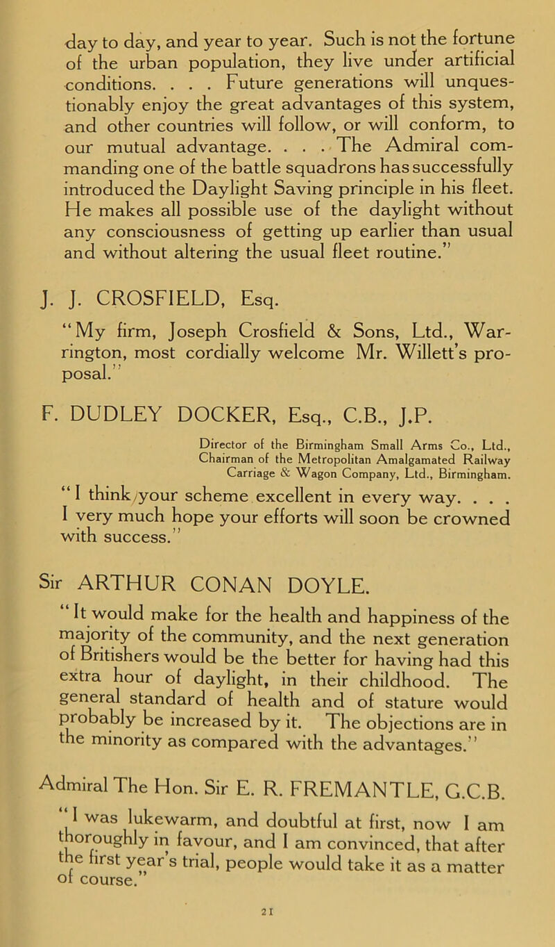 day to day, and year to year. Such is not the fortune of the urban population, they live under artificial conditions. . . . Future generations will unques- tionably enjoy the great advantages of this system, and other countries will follow, or will conform, to our mutual advantage. . . . The Admiral com- manding one of the battle squadrons has successfully introduced the Daylight Saving principle in his fleet. He makes all possible use of the daylight without any consciousness of getting up earlier than usual and without altering the usual fleet routine.” J. J. CROSFIELD, Esq. “My firm, Joseph Crosfield & Sons, Ltd., War- rington, most cordially welcome Mr. Willett’s pro- posal. F. DUDLEY DOCKER, Esq., C.B., J.P. Director of the Birmingham Small Arms Co., Ltd., Chairman of the Metropolitan Amalgamated Railway Carriage & Wagon Company, Ltd., Birmingham. “I think/your scheme excellent in every way. . . . I very much hope your efforts will soon be crowned with success. Sir ARTHUR CONAN DOYLE. It would make for the health and happiness of the majority of the community, and the next generation of Britishers would be the better for having had this extra hour of daylight, in their childhood. The general standard of health and of stature would probably be increased by it. The objections are in the minority as compared with the advantages.” Admiral The Hon. Sir E. R. FREMANTLE, G.C.B. “ I was lukewarm, and doubtful at first, now 1 am thoroughly in favour, and 1 am convinced, that after t ie first year s trial, people would take it as a matter or course.
