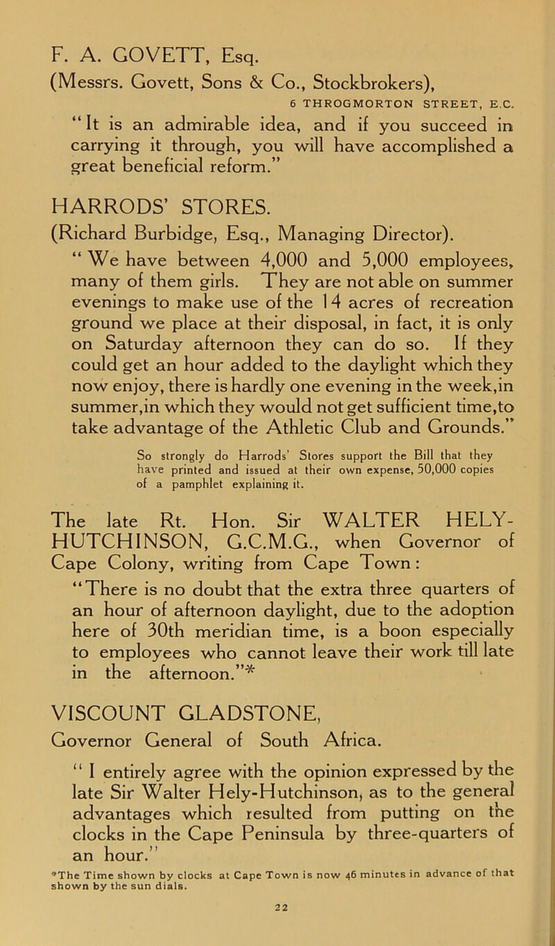 F. A. GOVETT, Esq. (Messrs. Govett, Sons & Co., Stockbrokers), 6 THROGMORTON STREET, E.C. “It is an admirable idea, and if you succeed in carrying it through, you will have accomplished a great beneficial reform.” HARRODS’ STORES. (Richard Burbidge, Esq., Managing Director). “We have between 4,000 and 5,000 employees, many of them girls. They are not able on summer evenings to make use of the 14 acres of recreation ground we place at their disposal, in fact, it is only on Saturday afternoon they can do so. If they could get an hour added to the daylight which they now enjoy, there is hardly one evening in the week,in summer,in which they would not get sufficient time,to take advantage of the Athletic Club and Grounds.” So strongly do Harrods’ Stores support the Bill that they have printed and issued at their own expense, 50,000 copies of a pamphlet explaining it. The late Rt. Hon. Sir WALTER HELY- HUTCHINSON, G.C.M.G., when Governor of Cape Colony, writing from Cape Town: “There is no doubt that the extra three quarters of an hour of afternoon daylight, due to the adoption here of 30th meridian time, is a boon especially to employees who cannot leave their work till late in the afternoon.”* VISCOUNT GLADSTONE, Governor General of South Africa. “ I entirely agree with the opinion expressed by the late Sir Walter Hely-Hutchinson, as to the general advantages which resulted from putting on the clocks in the Cape Peninsula by three-quarters of an hour.’ *The Time shown by clocks at Cape Town is now 46 minutes in advance of that shown by the sun dials.