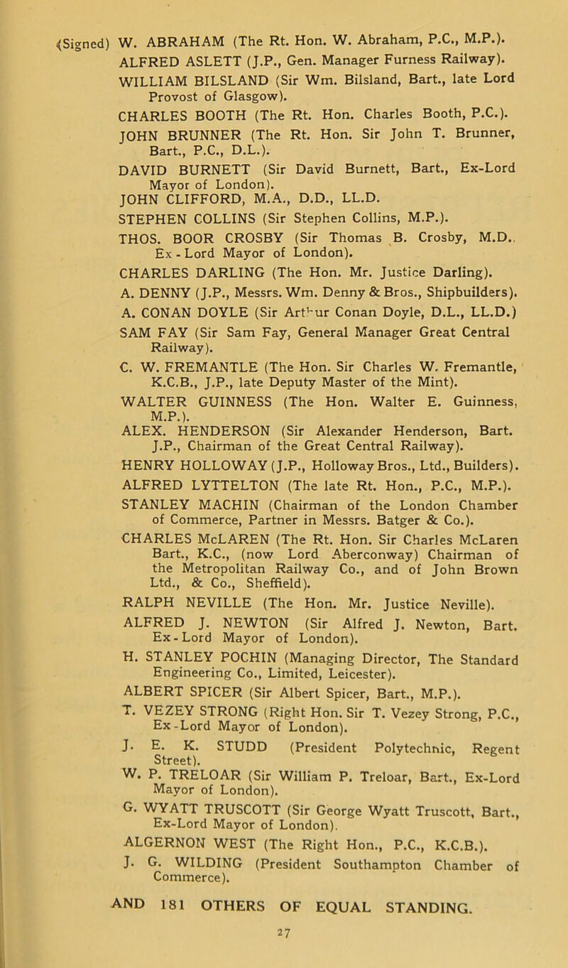 {Signed) W. ABRAHAM (The Rt. Hon. W. Abraham, P.C., M.P.). ALFRED ASLETT (J.P., Gen. Manager Furness Railway). WILLIAM BILSLAND (Sir Wm. Biisland, Bart., late Lord Provost of Glasgow). CHARLES BOOTH (The Rt. Hon. Charles Booth, P.C.). JOHN BRUNNER (The Rt. Hon. Sir John T. Brunner, Bart., P.C., D.L.). DAVID BURNETT (Sir David Burnett, Bart., Ex-Lord Mayor of London). JOHN CLIFFORD, M.A., D.D., LL.D. STEPHEN COLLINS (Sir Stephen Collins, M.P.). THOS. BOOR CROSBY (Sir Thomas B. Crosby, M.D.. Ex - Lord Mayor of London). CHARLES DARLING (The Hon. Mr. Justice Darling). A. DENNY (J.P., Messrs. Wm. Denny & Bros., Shipbuilders). A. CONAN DOYLE (Sir Art’-ur Conan Doyle, D.L., LL.D.) SAM FAY (Sir Sam Fay, General Manager Great Central Railway). C. W. FREMANTLE (The Hon. Sir Charles W, Fremantle, K.C.B., J.P., late Deputy Master of the Mint). WALTER GUINNESS (The Hon. Walter E. Guinness, M.P.). ALEX. HENDERSON (Sir Alexander Henderson, Bart. J.P., Chairman of the Great Central Railway). HENRY HOLLOWAY (J.P., Holloway Bros., Ltd., Builders). ALFRED LYTTELTON (The late Rt. Hon., P.C., M.P.). STANLEY MACHIN (Chairman of the London Chamber of Commerce, Partner in Messrs. Batger & Co.). CHARLES McLAREN (The Rt. Hon. Sir Charles McLaren Bart., K.C., (now Lord Aberconway) Chairman of the Metropolitan Railway Co., and of John Brown Ltd., & Co., Sheffield). RALPH NEVILLE (The Hon. Mr. Justice Neville). ALFRED J. NEWTON (Sir Alfred J. Newton, Bart. Ex-Lord Mayor of London). H. STANLEY POCHIN (Managing Director, The Standard Engineering Co., Limited, Leicester). ALBERT SPICER (Sir Albert Spicer, Bart., M.P.). T. VEZEY STRONG (Right Hon. Sir T. Veaey Strong, P.C., Ex-Lord Mayor of London). J. E. K. STUDD (President Polytechnic, Regent Street). W. P. TRELOAR (Sir William P. Treloar, Bart., Ex-Lord Mayor of London). G. WYATT TRUSCOTT (Sir George Wyatt Truscott, Bart., Ex-Lord Mayor of London). ALGERNON WEST (The Right Hon., P.C., K.C.B.). J. G. WILDING (President Southampton Chamber of Commerce). AND 181 OTHERS OF EQUAL STANDING.