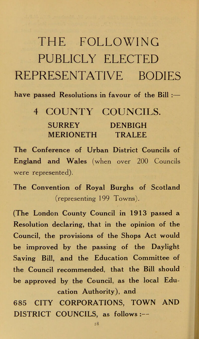 THE FOLLOWING PUBLICLY ELECTED REPRESENTATIVE BODIES have passed Resolutions in favour of the Bill :— 4 COUNTY COUNCILS. SURREY DENBIGH MERIONETH TRALEE The Conference of Urban District Councils of England and Wales (when over 200 Councils were represented). The Convention of Royal Burghs of Scotland (representing 199 Towns). (The London County Council in 1913 passed a Resolution declaring, that in the opinion of the Council, the provisions of the Shops Act would be improved by the passing of the Daylight Saving Bill, and the Education Committee of the Council recommended, that the Bill should be approved by the Council, as the local Edu- cation Authority), and 685 CITY CORPORATIONS, TOWN AND DISTRICT COUNCILS, as follows:—