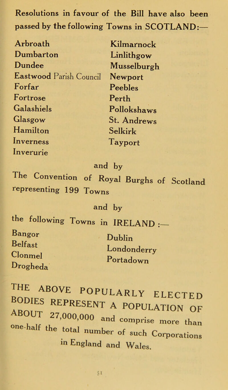 passed by the following Towns in SCOTLAND:— Arbroath Dumbarton Dundee Eastwood Forfar Fortrose Galashiels Glasgow Hamilton Inverness Inverurie Kilmarnock Linlithgow Musselburgh Newport Peebles Perth P ollokshaws St. Andrews Selkirk Tayport Pansh Council and by The Convention of Royal Burghs of Scotland representing 199 Towns and by the following Towns in IRELAND Bangor Belfast Clonmel Drogheda Dublin Londonderry Portadown ™LfOVE p°™larly elected AROI it REPRESENT a POPULATION OF one h 27,000’000 and comprise more than ' e total numher of such Corporations m England and Wales.