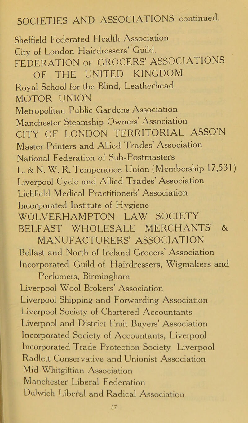 SOCIETIES AND ASSOCIATIONS continued. Sheffield Federated Health Association City of London Hairdressers’ Guild. FEDERATION of GROCERS’ ASSOCIATIONS OF THE UNITED KINGDOM Royal School for the Blind, Leatherhead MOTOR UNION Metropolitan Public Gardens Association Manchester Steamship Owners’ Association CITY OF LONDON TERRITORIAL ASSO’N Master Printers and Allied Trades Association National Federation of Sub-Postmasters L. & N. W. R. Temperance Union (Membership 17,531) Liverpool Cycle and Allied Trades’Association Lichfield Medical Practitioners’ Association Incorporated Institute of Hygiene WOLVERHAMPTON LAW SOCIETY BELFAST WHOLESALE MERCHANTS’ & MANUFACTURERS’ ASSOCIATION Belfast and North of Ireland Grocers’ Association Incorporated Guild of Hairdressers, Wigmakers and Perfumers, Birmingham Liverpool Wool Brokers’ Association Liverpool Shipping and Forwarding Association Liverpool Society of Chartered Accountants Liverpool and District Fruit Buyers’ Association Incorporated Society of Accountants, Liverpool Incorporated Trade Protection Society Liverpool Radlett Conservative and Unionist Association Mid-Whitgiftian Association Manchester Liberal Federation Dulwich Liberal and Radical Association