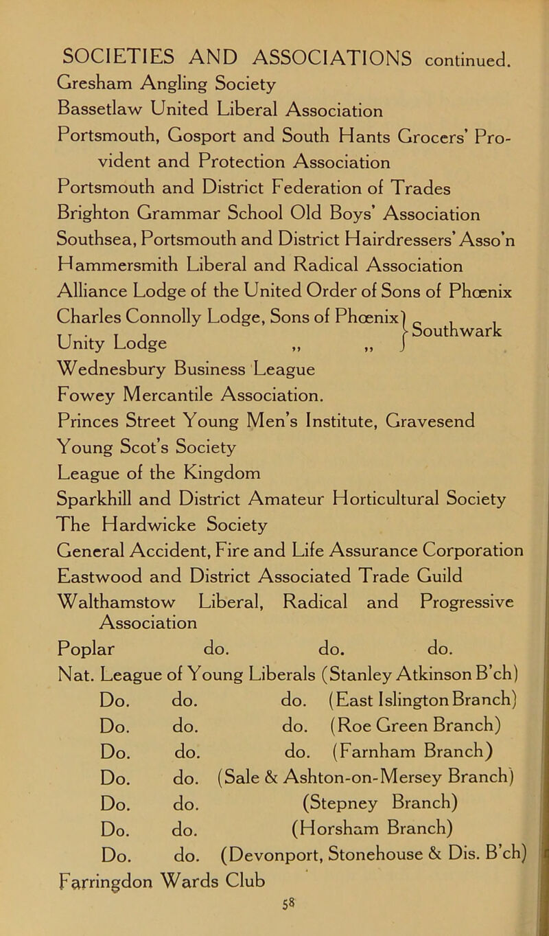 )- Southwark Gresham Angling Society Bassetlaw United Liberal Association Portsmouth, Gosport and South Hants Grocers’ Pro- vident and Protection Association Portsmouth and District Federation of Trades Brighton Grammar School Old Boys’ Association Southsea, Portsmouth and District Hairdressers’Asso’n Hammersmith Liberal and Radical Association Alliance Lodge of the United Order of Sons of Phoenix Charles Connolly Lodge, Sons of Phoenix) ( Unity Lodge ,, , Wednesbury Business League Fowey Mercantile Association. Princes Street Young Men’s Institute, Gravesend Young Scot’s Society League of the Kingdom Sparkhill and District Amateur Horticultural Society The Hardwicke Society General Accident, Fire and Life Assurance Corporation Eastwood and District Associated Trade Guild Walthamstow Liberal, Radical and Progressive Association Poplar do. do. do. Nat. League of Young Liberals (Stanley Atkinson B’ch) Do. do. do. (East Islington Branch) Do. do. do. (Roe Green Branch) Do. do. do. (Farnham Branch) Do. do. (Sale & Ashton-on-Mersey Branch) Do. do. (Stepney Branch) Do. do. (Horsham Branch) Do. do. (Devonport, Stonehouse & Dis. B’ch) Farringdon Wards Club