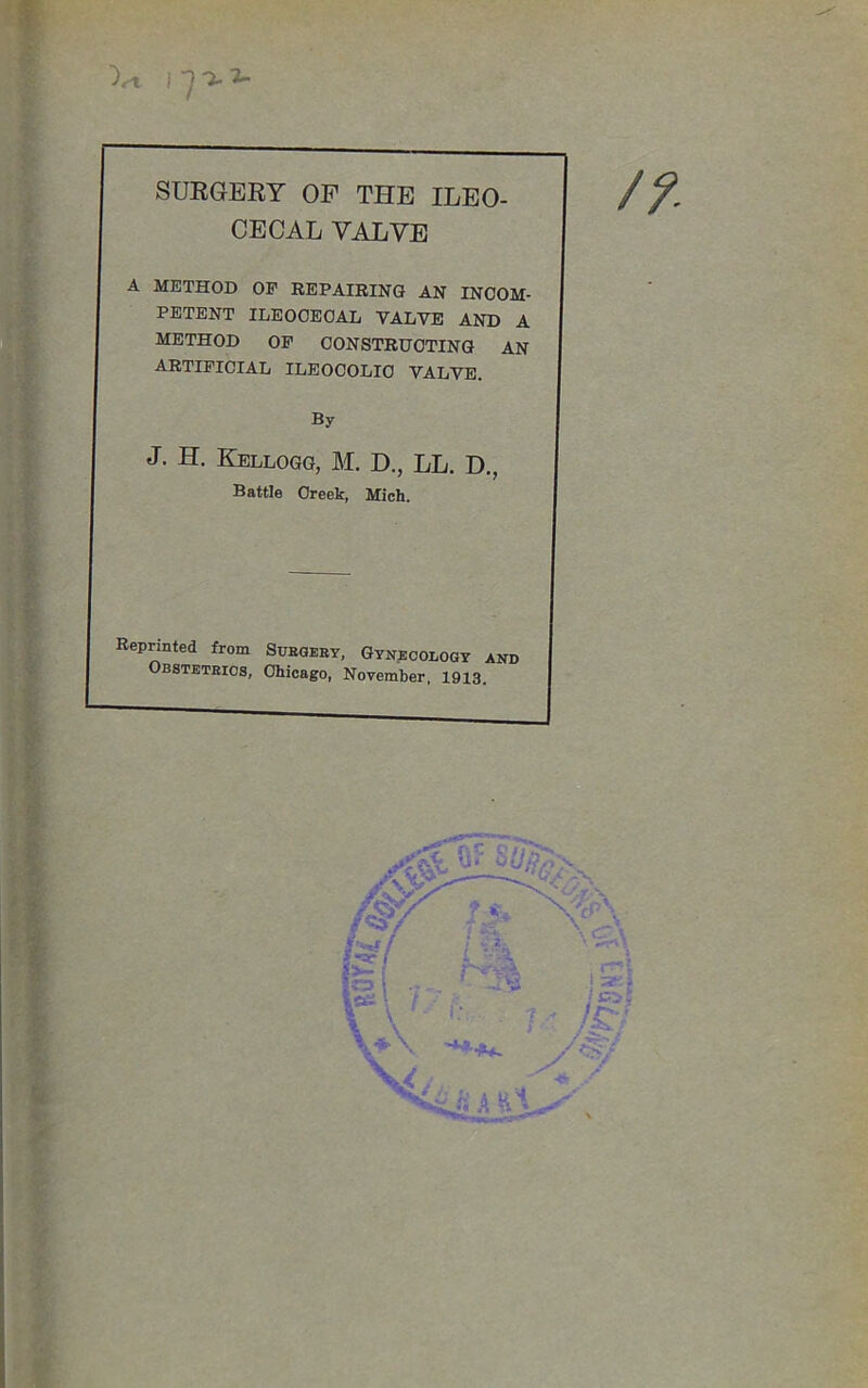 Vl 1^7-2- SURGERY OP THE ILEO- CECAL VALVE A METHOD OP REPAIRING AN INCOM- PETENT ILEOCECAL VALVE AND A METHOD OF CONSTRUCTING AN ARTIFICIAL ILEOCOLIC VALVE. By J. H. Kellogg, M. D., LL. D., Battle Creek, Mich. Reprinted from Subgeey, Gynecology and Obsteteios, Chicago, November, 1913.