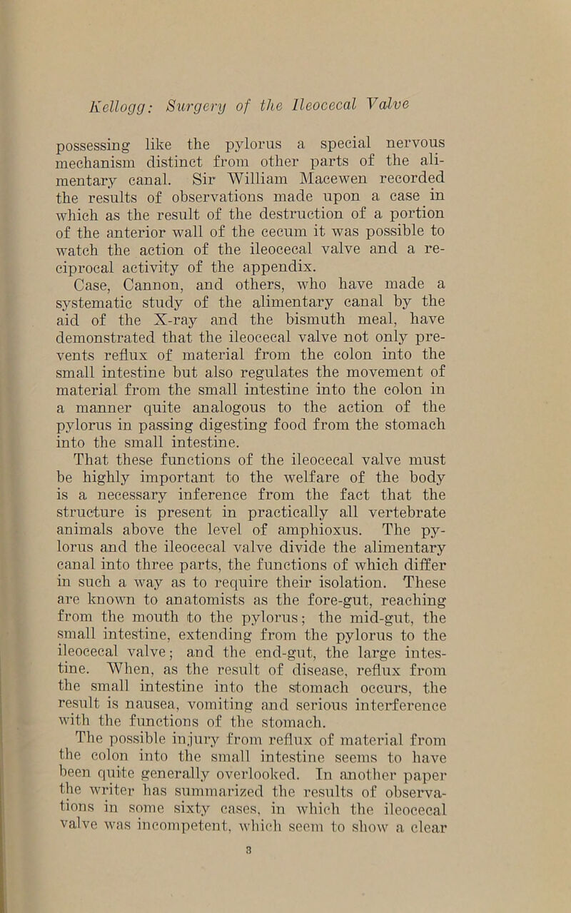 possessing like the pylorus a special nervous mechanism distinct from other parts of the ali- mentary canal. Sir William Macewen recorded the results of observations made upon a case in which as the result of the destruction of a portion of the anterior wall of the cecum it was possible to watch the action of the ileocecal valve and a re- ciprocal activity of the appendix. Case, Cannon, and others, who have made a systematic study of the alimentary canal by the aid of the X-ray and the bismuth meal, have demonstrated that the ileocecal valve not onty pre- vents reflux of material from the colon into the small intestine but also regulates the movement of material from the small intestine into the colon in a manner quite analogous to the action of the pylorus in passing digesting food from the stomach into the small intestine. That these functions of the ileocecal valve must be highly important to the welfare of the body is a necessary inference from the fact that the structure is present in practically all vertebrate animals above the level of amphioxus. The py- lorus and the ileocecal valve divide the alimentary canal into three parts, the functions of which differ in such a way as to require their isolation. These are known to anatomists as the fore-gut, reaching from the mouth to the pylorus; the mid-gut, the small intestine, extending from the pylorus to the ileocecal valve; and the end-gut, the large intes- tine. When, as the result of disease, reflux from the small intestine into the stomach occurs, the result is nausea, vomiting and serious interference with the functions of the stomach. The possible injury from reflux of material from the colon into the small intestine seems to have been quite generally overlooked. In another paper the writer has summarized the results of observa- tions in some sixty cases, in which the ileocecal valve was incompetent, which seem to show a clear