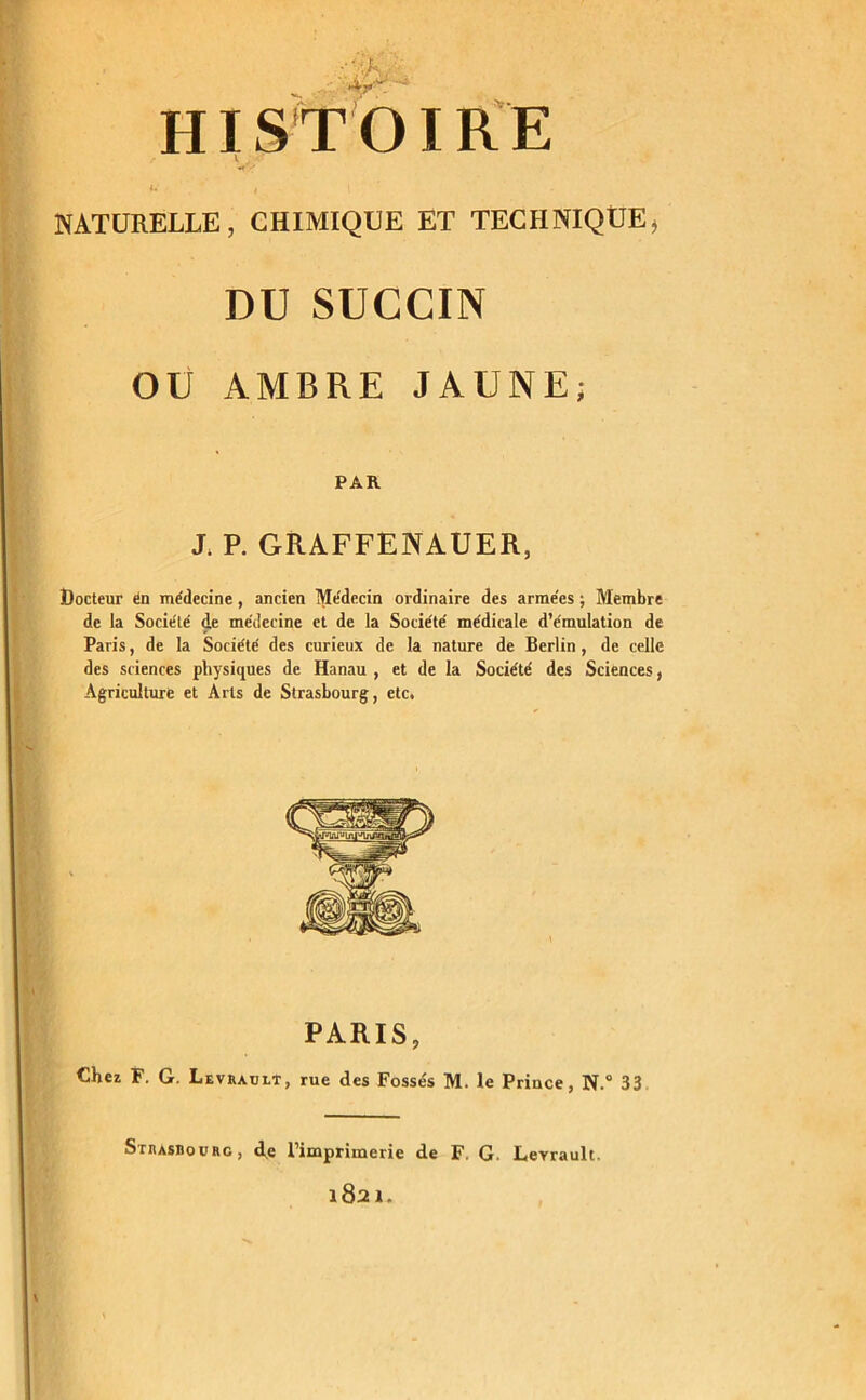 ':'.K 4--v ■ HISTOIRE NATURELLE, CHIMIQUE ET TECHNIQUE, DU SUCCIN OU AMBRE JAUNE; PAR J. P. GRAFFENAUER, Docteur en médecine, ancien Médecin ordinaire des arme'es ; Membre de la Socie'té de médecine et de la Société médicale d’émulation de Paris, de la Société des curieux de la nature de Berlin, de celle des sciences physiques de Hanau , et de la Société des Sciences, Agriculture et Arts de Strasbourg, etc. PARIS, Chez F. G. Levrault, rue des Fossés M. le Prince, N.° 33 Strasbourg, de l’imprimerie de F. G. Leyrault. 1821.