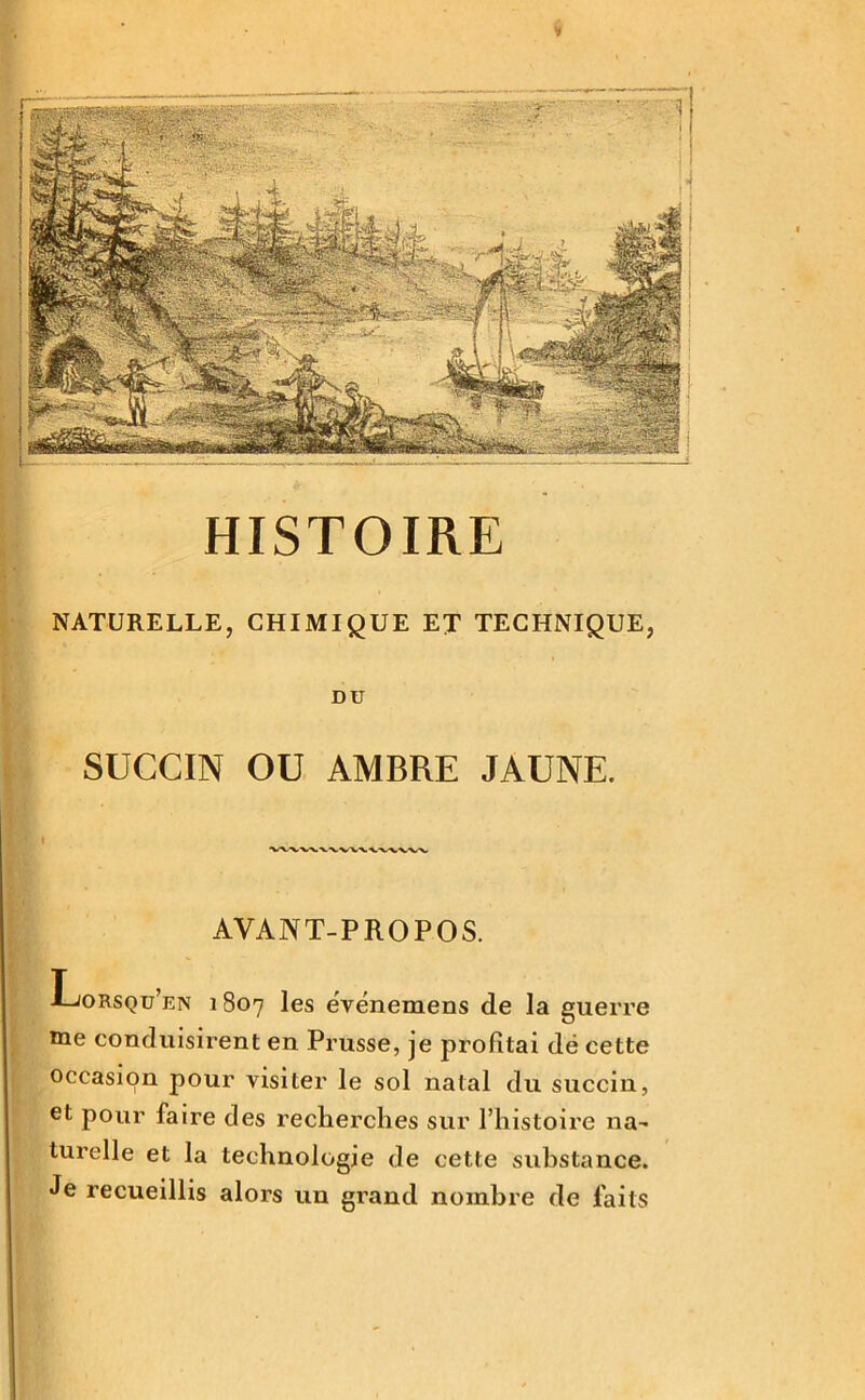 NATURELLE, CHIMIQUE ET TECHNIQUE, DU SUCCIN OU AMBRE JAUNE. i -w-vv^/x. AVANT-PROPOS. Lorsqu’un 1807 les ëvénemens de la guerre me conduisirent en Prusse, je profitai dë cette occasion pour visiter le sol natal du succin, et pour faire des recherches sur l’histoire na- turelle et la technologie de cette substance. Je recueillis alors un grand nombre de faits