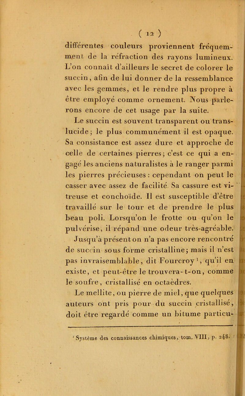 différentes couleurs proviennent fréquem- ment de la réfraction des rayons lumineux. L’on connaît d’ailleurs le secret de colorer le succin, afin de lui donner de la ressemblance avec les gemmes, et le rendre plus propre à être employé comme ornement. Nous parle- rons encore de cet usage par la suite. Le succin est souvent transparent ou trans- lucide; le plus communément il est opaque. Sa consistance est assez dure et approche de celle de certaines pierres; c’est ce qui a en- gagé les anciens naturalistes à le ranger parmi les pierres précieuses : cependant on peut le casser avec assez de facilité Sa cassure est vi- treuse et conchoïde. Il est susceptible d’être travaillé sur le tour et de prendre le plus beau poli. Lorsqu’on le frotte ou qu’on le pulvérise, il répand une odeur très-agréable. Jusqu’à présent on n’a pas encore rencontré de succin sous forme cristalline; mais il n’est pas invraisemblable, dit Fourcroy1, qu’il en existe, et peut-être le trouvera-1-on, comme le soufre, cristallisé en octaèdres. Le mellite, ou pierre de miel, que quelques auteurs ont pris pour du succin cristallisé, doit être regardé comme un bitume particu- r Système des connaissances chimiques, tom. VIII, p- a48.