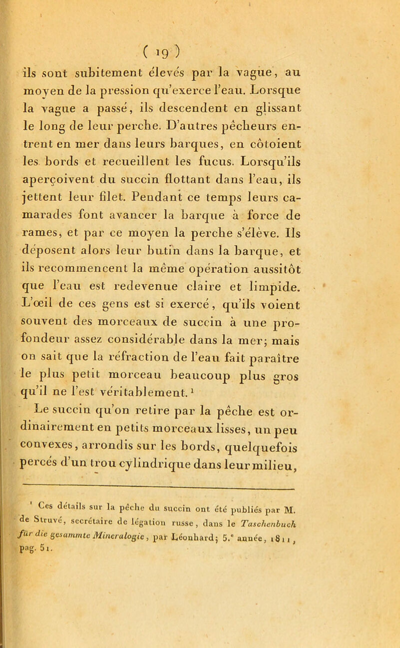 I C 19 ) ils sont subitement élevés par la vague, au moyen de la pression qu’exerce l’eau. Lorsque la vague a passe, ils descendent en glissant le long de leur perclie. D’autres pêcheurs en- trent en mer dans leurs barques, en côtoient les bords et recueillent les fucus. Lorsqu’ils aperçoivent du succin flottant dans l’eau, ils jettent leur filet. Pendant ce temps leurs ca- marades font avancer la barque à force de rames, et par ce moyen la perclie s’élève. Ils déposent alors leur butin dans la barque, et ils recommencent la même opération aussitôt que l’eau est redevenue claire et limpide. L’oeil de ces gens est si exercé, qu’ils voient souvent des morceaux de succin à une pro- fondeur assez considérable dans la mer; mais on sait que la réfraction de l’eau fait paraître le plus petit morceau beaucoup plus gros qu’il ne l’est véritablement.1 Le succin qu’on retire par la pêclie est or- dinairement en petits morceaux lisses, un peu convexes, arrondis sur les bords, quelquefois percés d un trou cylindrique dans leur milieu, Ces details sur la pêche du succin ont été publiés par M. de Struvé, secrétaire de légation russe, dans le Taschenbuch fur die gesammte Minéralogie, par Léonhard; 5.e année, 1811 pag. 5t.