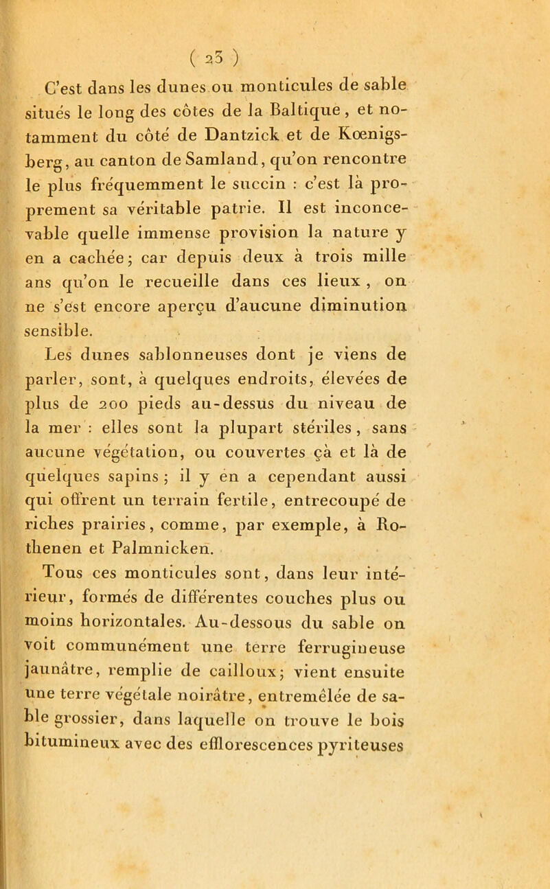 ( 25 ) C’est dans les dunes ou monticules de sable situés le long des côtes de la Baltique, et no- tamment du côté de Dantzick et de Koenigs- berg, au canton de Samland, qu’on rencontre le plus fréquemment le succin : c’est là pro- prement sa véritable patrie. Il est inconce- vable quelle immense provision la nature y en a cachée; car depuis deux à trois mille ans qu’on le recueille dans ces lieux , on ne s’est encore aperçu d’aucune diminution sensible. Les dunes sablonneuses dont je viens de parler, sont, à quelques endroits, élevées de plus de 200 pieds au-dessus du niveau de la mer : elles sont la plupart stériles, sans aucune végétation, ou couvertes çà et là de quelques sapins ; il y en a cependant aussi qui offrent un terrain fertile, entrecoupé de riches prairies, comme, par exemple, à Ro- thenen et Palmnicken. Tous ces monticules sont, dans leur inté- rieur, formés de différentes couches plus ou moins horizontales. Au-dessous du sable on voit communément une terre ferrugineuse jaunâtre, remplie de cailloux; vient ensuite une terre végétale noirâtre, entremêlée de sa- ble grossier, dans laquelle on trouve le bois bitumineux avec des efflorescences pyriteuses