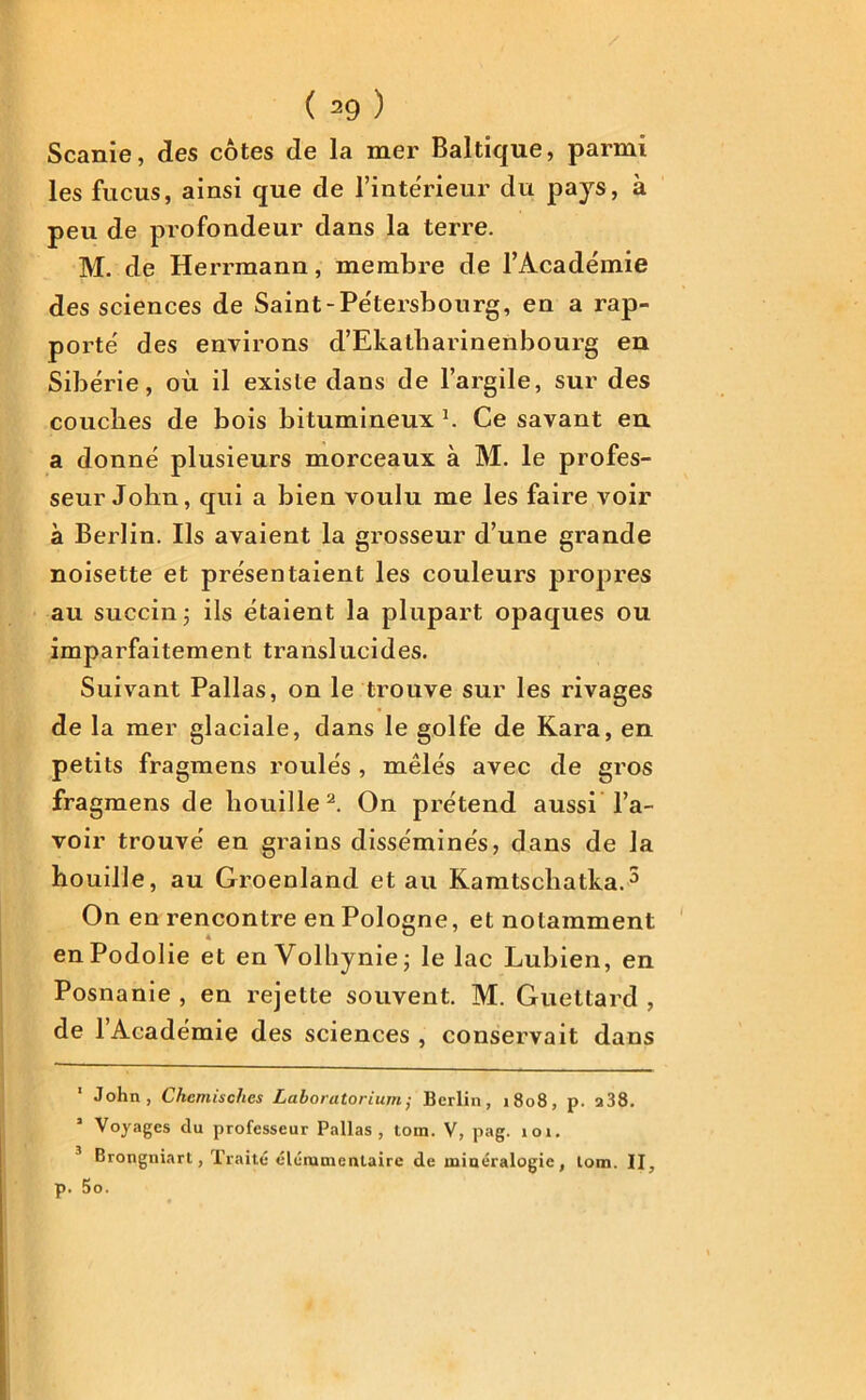 Scanie, des côtes de la mer Baltique, parmi les fucus, ainsi que de l’intérieur du pays, à peu de profondeur dans la terre. M. de Herrmann, membre de l’Académie des sciences de Saint-Pétersbourg, en a rap- porté des environs d’Ekatharinenbourg en Sibérie, où il existe dans de l’argile, sur des couches de bois bitumineux 1. Ce savant en a donné plusieurs morceaux à M. le profes- seur John, qui a bien voulu me les faire voir à Berlin. Ils avaient la grosseur d’une grande noisette et présentaient les couleurs propres au succin; ils étaient la plupart opaques ou imparfaitement translucides. Suivant Pallas, on le trouve sur les rivages de la mer glaciale, dans le golfe de Kara, en petits fragmens roulés , mêlés avec de gros fragmens de houille2. On prétend aussi l’a- voir trouvé en grains disséminés, dans de la houille, au Groenland et au Kamtscliatka.3 On en rencontre en Pologne, et notamment enPodolie et en Volhynie; le lac Lubien, en Posnanie , en rejette souvent. M. Guettard , de l’Académie des sciences , conservait dans 1 John, Chemisches Laboratorium; Berlin, 1808, p. a38. Voyages du professeur Pallas, tour. V, pag. 101. Brongniart, Traité élérumenlaire de minéralogie, lom. II, p. 5o.