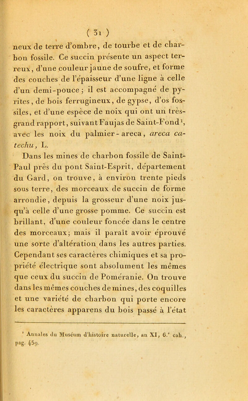 neux de terre d’ombre, de tourbe et de char- bon fossile. Ce succin présente un aspect ter- reux , d’une couleur jaune de soufre, et forme des couches de l’épaisseur d’une ligne à celle d’un demi-pouce; il est accompagné de py- rites, de bois ferrugineux, de gypse, d’os fos- siles, et d’une espèce de noix qui ont un très- grand rapport, suivant Faujas de Saint-Fond1, avec les noix du palmier-areca, areca ccl- téchu y L. Dans les mines de charbon fossile de Saint- Paul près du pont Saint-Esprit, departement du Gard, on trouve, à environ trente pieds sous terre, des morceaux de succin de forme arrondie, depuis la grosseur d’une noix jus- qu’à celle d’une grosse pomme. Ce succin est brillant, d’une couleur foncée dans le centre des morceaux; mais il parait avoir éprouvé une sorte d’altération dans les autres parties. Cependant ses caractères chimiques et sa pro- priété électrique sont absolument les mêmes que ceux du succin de Poméranie. On trouve dans les mêmes couches de mines, des coquilles et une variété de charbon qui porte encore les caractères apparens du bois passé à l’état Annales du Muséum d'histoire naturelle, an XI, 6/ cah., pag. 45p.