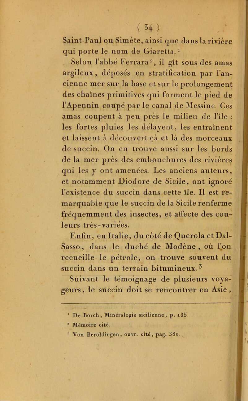 Saint-Paul ou Simète, ainsi que dans la rivière qui porte le nom de Giarella.1 Selon l’abbé Ferrara2, il gît sous des amas argileux, déposés en stratification par l’an- cienne mer sur la base et sur le prolongement des chaînes primitives qui forment le pied de l’Apennin coupé par le canal de Messine Ces amas coupent à peu près le milieu de l’île : les fortes pluies les délayent, les entraînent et laissent à découvert çà et là des morceaux de succin. On en trouve aussi sur les bords de la mer près des embouchures des rivières qui les y ont amenées. Les anciens auteurs, et notamment Diodore de Sicile, ont ignoré l’existence du succin dans cette île. Il est re- marquable que le succin de la Sicile renferme fréquemment des insectes, et affecte des cou- leurs très-variées. Enfin, en Italie, du côté de Querola et Dal- Sasso, dans le duché de Modène , où l’on recueille le pétrole, on trouve souvent du succin dans un terrain bitumineux. 3 Suivant le témoignage de plusieurs voya- geurs, le succin doit se rencontrer en Asie, 1 De Borch, Minéralogie sicilienne, p. i35. a Mémoire cité. 3 Von Beroldingen, ouvr. cité, pag. 38o.