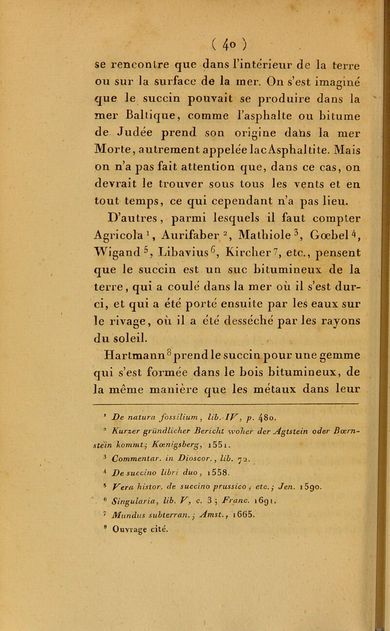 ( 4° ) se rencontre que dans l’inte'rieur de la terre ou sur la surface de la iner. On s’est imaginé que le succin pouvait se produire dans la mer Baltique, comme l’asphalte ou bitume de Judée prend son origine dans la mer Morte, autrement appelée lacAsphaltite. Mais on n’a pas fait attention que, dans ce cas, on devrait le trouver sous tous les vents et en tout temps, ce qui cependant n’a pas lieu. D’autres , parmi lesquels il faut compter Agricola 1, Aurifaber 2, Malhiole3 4, GoebeH, Wigand5, Libavius6 7, Kircher7, etc., pensent que le succin est un suc bitumineux de la terre, qui a coulé dans la mer où il s’est dur- ci, et qui a été porté ensuite par les eaux sur le rivage, où il a été desséché par les rayons du soleil. Hartmann8prend le succin pour une gemme qui s’est formée dans le bois bitumineux, de la même manière que les métaux dans leur 1 De natura fossilium, lib. IV, p. /}8o. 3 Kurzer griindlicher Bericht tvolier der A gts te in oder Bœrn- stein liomrnt j Kcenigsberg, i55i. 3 Commenter, in Dioscor., lib. 72. 4 De succino libri duo , 1 558. * Verahistor. de succino prussico f etc. j Jen. 1 5go. 6 Sirigularia, lib. V, c. 3; Franc. 1691. 7 Mandas subterran. j Amst., 1GG5.