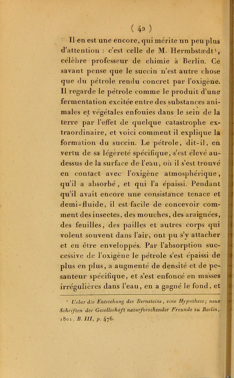 Il en est une encore, qui mérité un peu plus d’attention : c’est celle de M. Hermbstædt1, célèbre professeur de chimie à Berlin. Ce savant pense que le succin n’est autre chose que du pétrole rendu concret par l’oxigène. Il regarde le pétrole comme le produit d’une fermentation excitée entre des substances ani- males et végétales enfouies dans le sein de la terre par l’effet de quelque catastrophe ex- traordinaire, et voici comment il explique la formation du succin. Le pétrole, dit-il, en vertu de sa légèreté spécifique, s’est élevé au- dessus de la surface de l’eau, où il s’est trouvé en contact avec l’oxigène atmosphérique, qu’il a absorbé , et qui l’a épaissi. Pendant qu’il avait encore une consistance tenace et demi-fluide, il est facile de concevoir com- ment des insectes, des mouches, des araignées, des feuilles, des pailles et autres corps qui volent souvent dans l’air, ont pu s’y attacher et en être enveloppés. Par l’ahsorption suc- cessive de l’oxigène le pétrole s’est épaissi de plus en plus, a augmenté de densité et de pe^ santeur spécifique, et s’est enfoncé en masses irrégulières dans l’eau, en a gagné le fond, et ’ Unier die Entstehung des Bernsteins , einc Hypothèse ; neue Schriften der Gesellschnft naturforschender Freunde zu Berlin, 1801, b. ni, p. 476.