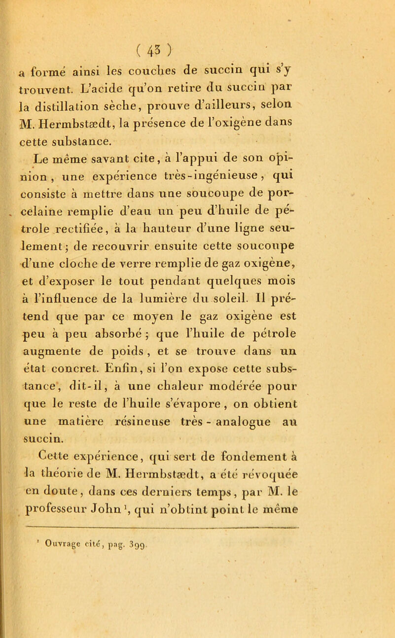 a forme ainsi les couches de succin qui s’y trouvent. L’acide qu’on retire du succin par la distillation sèche, prouve d’ailleurs, selon M. Hermbstædt, la présence de l’oxigène dans cette substance. Le même savant cite, à l’appui de son opi- nion , une expérience très-ingénieuse, qui consiste à mettre dans une soucoupe de por- . celaine remplie d’eau un peu d’huile de pé- trole rectifiée, à la hauteur d’une ligne seu- lement; de recouvrir ensuite cette soucoupe d’une cloche de verre remplie de gaz oxigène, et d’exposer le tout pendant quelques mois à l’influence de la lumière du soleil. Il pré- tend que par ce moyen le gaz oxigène est peu à peu absorbé ; que l’huile de pétrole augmente de poids , et se trouve dans un état concret. Enfin, si l’on expose cette subs- tance, dit-il, à une chaleur modérée pour que le reste de l’huile s’évapore, on obtient une matière résineuse très - analogue au succin. Cette expérience, qui sert de fondement à la théorie de M. Hermbstædt, a été révoquée en doute, dans ces derniers temps, par M. le professeur John1, qui n’obtint point le même Ouvrage cité, pag. 399.