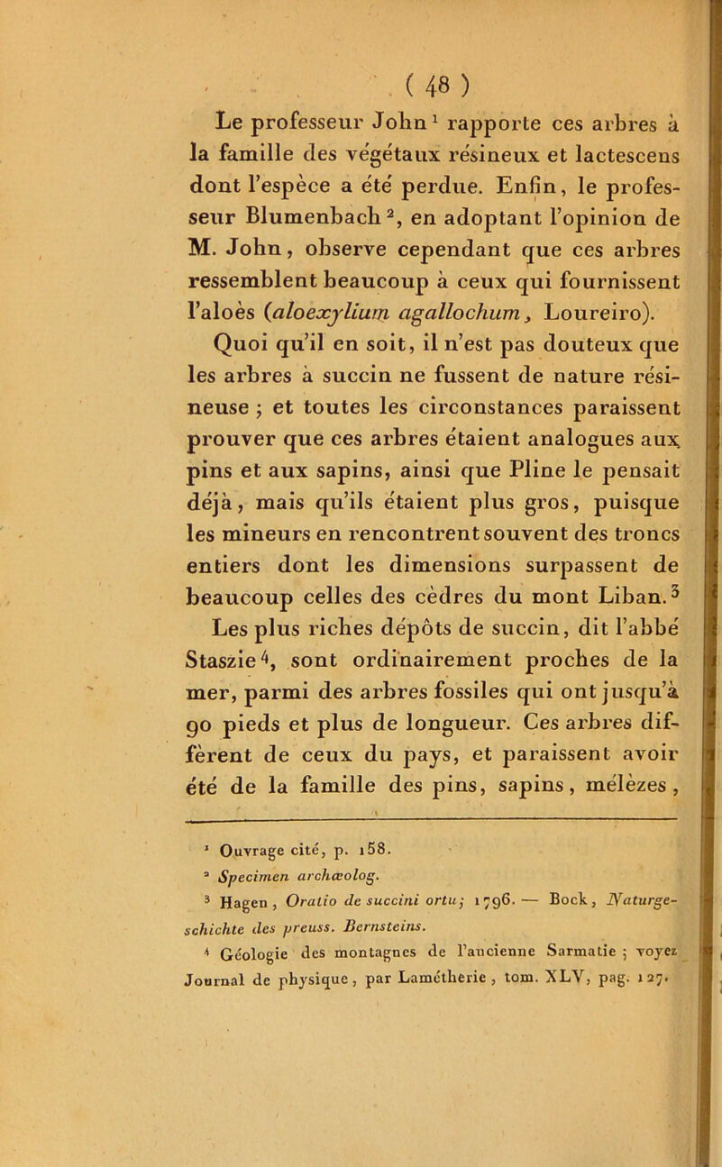 Le professeur John1 rapporte ces arbres à la famille des végétaux résineux et lactescens dont l’espèce a été perdue. Enfin, le profes- seur Blumenbach2, en adoptant l’opinion de M. John, observe cependant que ces arbres ressemblent beaucoup à ceux qui fournissent l’aloès (aloexjlium agallochum, Loureiro). Quoi qu’il en soit, il n’est pas douteux que les arbres à succin ne fussent de nature rési- neuse ; et toutes les circonstances paraissent prouver que ces arbres étaient analogues aux pins et aux sapins, ainsi que Pline le pensait déjà, mais qu’ils étaient plus gros, puisque les mineurs en rencontrent souvent des troncs entiei’S dont les dimensions surpassent de beaucoup celles des cèdres du mont Liban.3 4 Les plus riches dépôts de succin, dit l’abbé Staszie^, sont ordinairement proches de la mer, parmi des arbres fossiles qui ont jusqu’à go pieds et plus de longueur. Ces arbres dif- fèrent de ceux du pays, et paraissent avoir été de la famille des pins, sapins, mélèzes, ' Ouvrage cité, p. i58. a Specimen archœolog. 3 Hagen , Oratio de succini ortu; 1796.— Bock, Bfaturge- schichle des preuss. Bernsteins. 4 Géologie des montagnes de l’ancienne Sarmatie ; voyez Journal de physique, par Lamétlierie , tom. XLV, pag. J27.