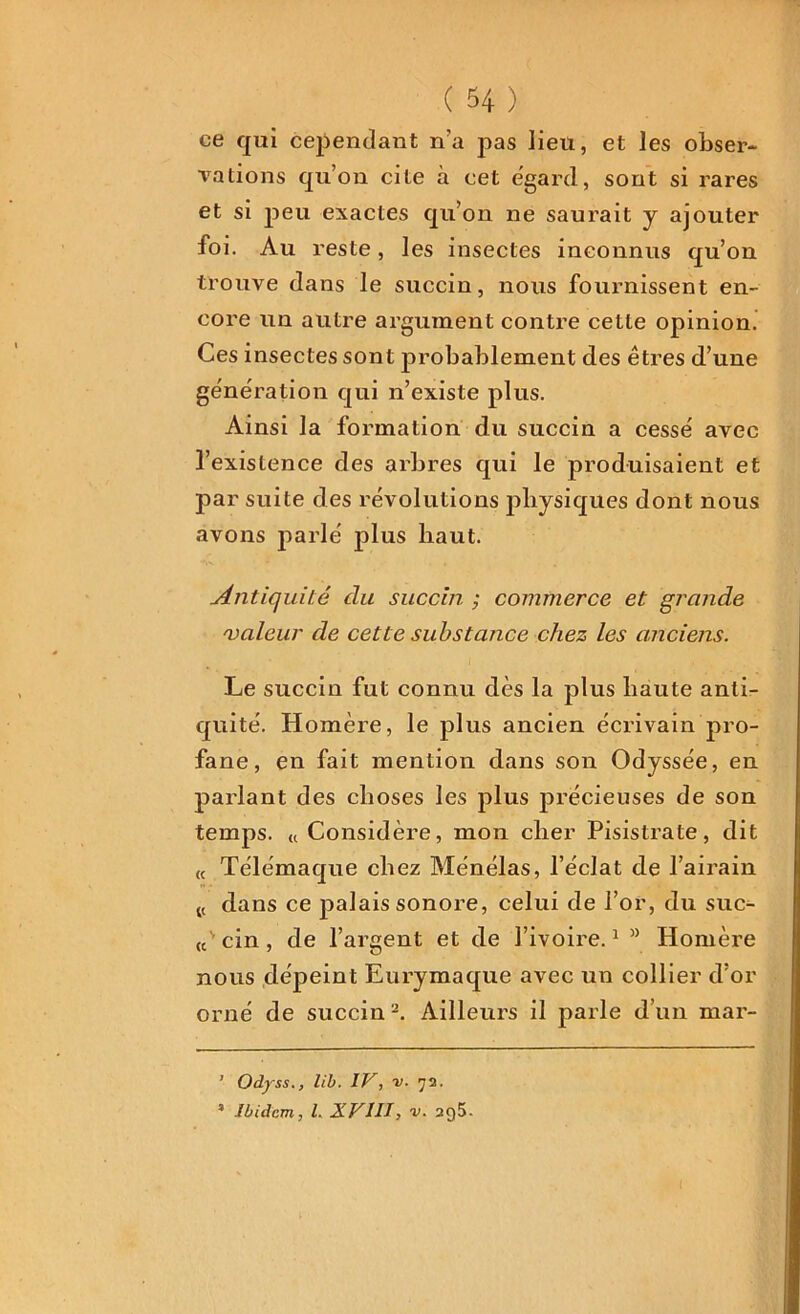 ce qui cependant n’a pas lieu, et les obser- vations qu’on cite à cet égard, sont si rares et si peu exactes qu’on ne saurait y ajouter foi. Au reste, les insectes inconnus qu’on trouve dans le succin, nous fournissent en- core un autre argument contre cette opinion. Ces insectes sont probablement des êtres d’une génération qui n’existe plus. Ainsi la formation du succin a cessé avec l’existence des arbres qui le produisaient et par suite des révolutions physiques dont nous avons parlé plus haut. Antiquité du succin ; commerce et grande 'valeur de cette substance chez les anciens. Le succin fut connu dès la plus haute anti- quité. Homère, le plus ancien écrivain pro- fane, en fait mention dans son Odyssée, en parlant des choses les plus précieuses de son temps. t, Considère, mon cher Pisistrate, dit (C Télémaque chez Ménélas, l’éclat de l’airain t( dans ce palais sonore, celui de l’or, du suc- (cv cin , de l’argent et de l’ivoire.1 ” Homère nous dépeint Eurymaque avec un collier d’or orné de succin2. Ailleurs il parle d’un mar- ’ Odyss., lib. IV, v. 72. * Ibidem, l. XVIII, v. 2q5.