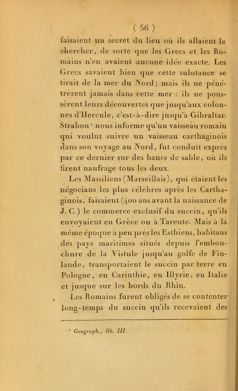 faisaient un secret du lieu où ils allaient le chercher, de sorte que les Grecs et les Ro- mains n’en avaient aucune idée exacte. Les Grecs savaient bien que celte substance se tirait de la mer du Nord; mais ils ne péné- trèrent jamais dans celte mer : ils ne pous- sèrent leurs découvertes que jusqu’aux colon- nes d’Hercule, c’est-à-dire jusqu’à Gibraltar. Strabon1 nous infonne qu’un vaisseau romain qui voulut suivre un vaisseau carthaginois dans son voyage au Nord, fut conduit exprès par ce dernier sur des bancs de sable, où ils firent naufrage tous les deux. Les Massiliens (Marseillais)* qui étaient les négocians les plus célèbres après les Cartha- ginois, faisaient (400 ans avant la naissance de J. C. ) le commerce exclusif du succin, qu’ils envoyaient en Grèce ou à Tarente. Mais à la même époque à peu près les Esthiens, liabitans des pays maritimes situés depuis l’embou- chure de la Vistule jusqu’au golfe de Fin- lande, transportaient le succin parterre en Pologne, en Carinthie, en Illyrie, en Italie et jusque sur les bords du Rhin. Les Romains furent obligés de se contenter long-temps du succin qu’ils recevaient des Gcograph., lib. III\ *