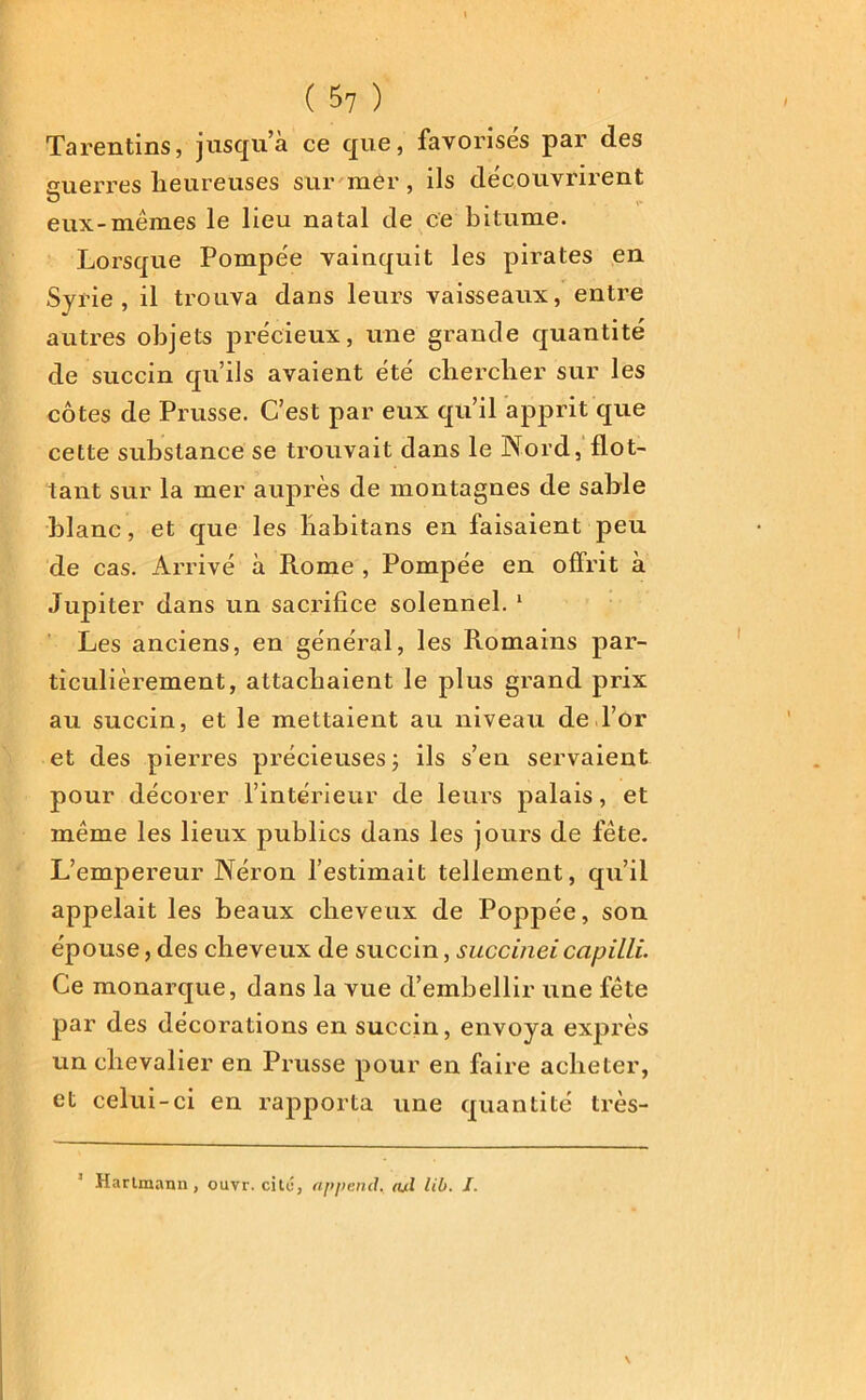 Tarentins, jusqu’à ce que, favorisés par des cuerres heureuses sur mer, ils découvrirent O y» eux-mêmes le lieu natal de ce bitume. Lorsque Pompée vainquit les pirates en Syrie, il trouva dans leurs vaisseaux, entre autres objets précieux, une grande quantité de succin qu’ils avaient été chercher sur les côtes de Prusse. C’est par eux qu’il apprit que cette substance se trouvait dans le Nord, flot- tant sur la mer auprès de montagnes de sable blanc, et que les habitans en faisaient peu de cas. Arrivé à Rome , Pompée en offrit à Jupiter dans un sacrifice solennel. 1 Les anciens, en général, les Romains par- ticulièrement, attachaient le plus grand prix au succin, et le mettaient au niveau de l’or et des pierres précieuses ; ils s’en servaient pour décorer l’intérieur de leurs palais, et même les lieux publics dans les jours de fête. L’empereur Néron l’estimait tellement, qu’il appelait les beaux cheveux de Poppée, son épouse, des cheveux de succin, succineicapilli. Ce monarque, dans la vue d’embellir une fête par des décorations en succin, envoya exprès un chevalier en Prusse pour en faire acheter, et celui-ci en rapporta une quantité très- 3 Hartmann, ouvr. cite, append. <ul lib. I.