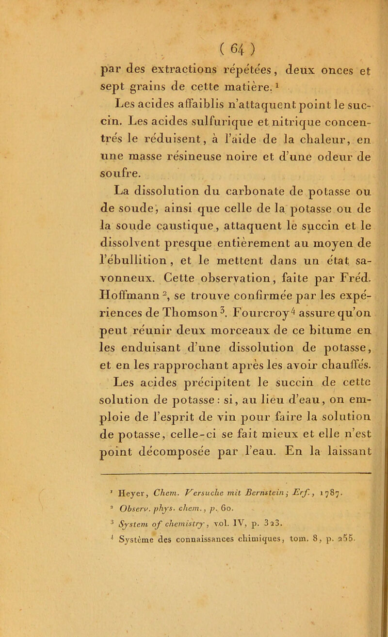 par des extractions répétées, deux onces et sept grains de cette matière.1 Les acides affaiblis n’attaquent point le suc- cin. Les acides sulfurique et nitrique concen- tre's le réduisent, à l’aide de la chaleur, en une masse résineuse noire et d’une odeur de soufre. La dissolution du carbonate de potasse ou de soude, ainsi que celle de la potasse ou de la soude caustique, attaquent le succin et le dissolvent presque entièrement au moyen de l’ébullition , et le mettent dans un état sa- vonneux. Celte observation, faite par Fréd. Hoffmann 2, se trouve confirmée par les expé- riences de Thomson3 4. Fourcroy^ assure qu’on peut réunir deux morceaux de ce bitume en les enduisant d’une dissolution de potasse, et en les rapprochant après les avoir chauffés. Les acides précipitent le succin de cette solution de potasse: si, au lieu d’eau, on em- ploie de l’esprit de vin pour faire la solution de potasse, celle-ci se fait mieux et elle n’est point décomposée par l’eau. En la laissant 1 Heyer, Chem. Vcrsuchc mit Bernstein,• Erf., 1787. 2 Observ. phjrs. chem., p. 60. 3 System of chemistry, vol. IV, p. 3 28. 4 Système des connaissances chimiques, tom. 8, p. a55.