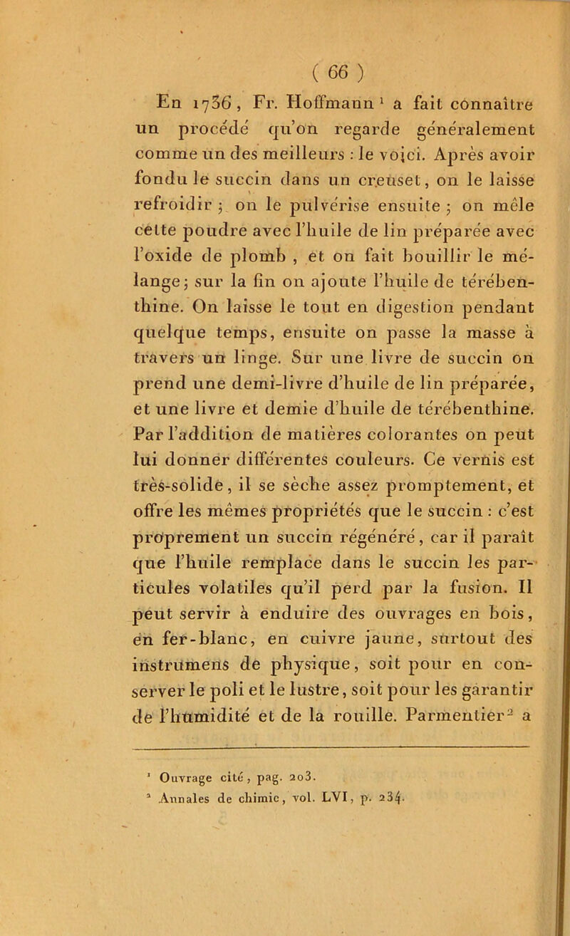 En 1706, Fr. Hoffmann1 a fait connaître un procédé qu’on regarde généralement comme un des meilleurs : le vojci. Après avoir fondu le succin dans un cr.euset, on le laisse > ■ refroidir ; on le pulvérise ensuite 5 on mêle celte poudre avec l’huile de lin préparée avec l’oxide de plomb , et on fait bouillir le mé- lange ; sur la fin on ajoute l’huile de térében- thine. On laisse le tout en digestion pendant quelque temps, ensuite on passe la masse à travers un linge. Sur une livre de succin on prend une demi-livre d’huile de lin préparée, et une livre et demie d’huile de térébenthine. Par l’addition de matières colorantes on peut lui donner différentes couleurs. Ce vernis est très-solide, il se sèche assez promptement, et offre les mêmes propriétés que le succin : c’est proprement un succin régénéré, car il paraît que l’huile remplace dans le succin les par- ticules volatiles qu’il perd par la fusion. Il peut servir à enduire des ouvrages en bois, en fer-blanc, en cuivre jaune, surtout des instriimens de physique, soit pour en con- server le poli et le lustre, soit pour les garantir de l’humidité et de la rouille. Parmentier- a 1 Ouvrage cité, pag. 2o3. 3 Annales de chimie, vol. LVI, p. 23*j.