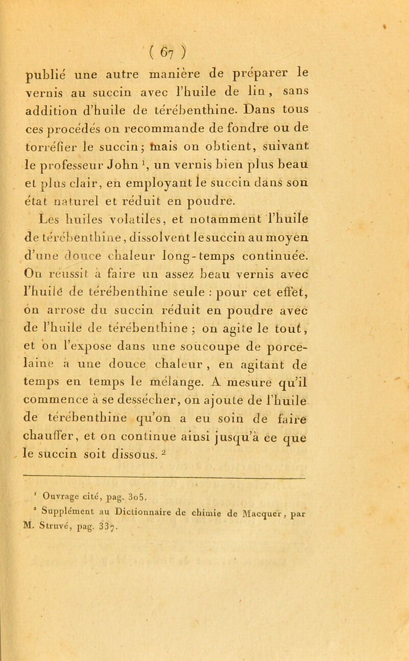 publié une autre manière de préparer le vernis au succin avec l’huile de lin , sans addition d’huile de térébenthine. Dans tous ces procédés on recommande de fondre ou de torréfier le succin; tnais on obtient, suivant le professeur John \ un vernis bien plus beau et plus clair, en employant le succin dans son état naturel et réduit en poudre. Les huiles volatiles, et notamment l’huile de térébenthine, dissolvent le succin au moyen d’une douce chaleur long-temps continuée. Ou réussit à faire un assez beau vernis avec l’huilé de térébenthine seule : pour cet effet, on arrose du succin réduit en poudre avec de l’huile de térébenthine; on agite le tout, et on l’expose dans une soucoupe de porce- laine à une douce chaleur , en agitant de temps en temps le mélange. A mesure qu’il commence à se dessécher, on ajoute de l’huile de térébenthine qu’on a eu soin de faire chauffer, et on continue ainsi jusqu’à ce que le succin soit dissous. 1 2 1 Ouvrage cité, pag. 3o5. Supplément au Dicliounairc de chimie de Maccjuer, par