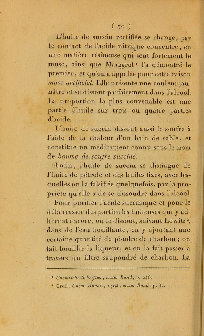 ( 7° ) L’huile rîe succin reclifîëe se change, par le contact de l’acide nitrique concentre, eu une matière résineuse qui sent fortement le musc, ainsi que Marggraf1 l’a démontré le premier, et qu’on a appelée pour cette raison musc artificiel. Elle présente une couleur jau- nâtre et se dissout parfaitement dans l’alcool. La proportion la plus convenable est une partie d’huile sur trois ou quatre parties d’acide. L’huile de succin dissout aussi le soufre à l’aide de la chaleur d’un bain de sable, et constitue un médicament connu sous le nom de baume de soufre succiné. Enfin, l’huile de succin se distingue de l’huile de pétrole et des huiles fixes, avec les- quelles on l’a falsifiée quelquefois, par la pro- priété qu’elle a de se dissoudre dans l’alcool. Pour purifier l’acide succinique et pour le débarrasser des particules huileuses qui y ad- hèrent encore, on le dissout, suivant Lowitz2, dans de l’eau bouillante, en y ajoutant une certaine quantité de poudre de charbon ; on fait bouillir la liqueur, et on la fait passer à travers un filtre saupoudré de charbon. La 1 Chcmischc Sch r if ton , erslcr Bancl, p.