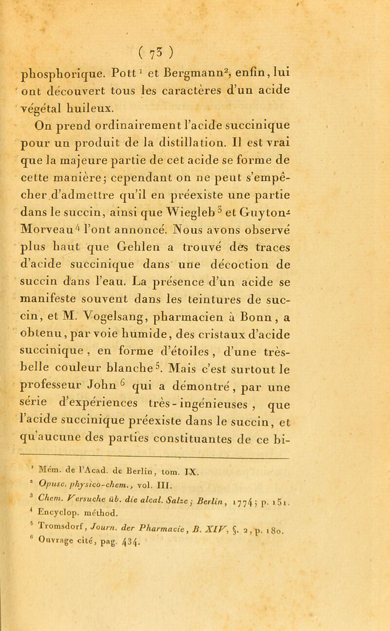 phospliorique. Pott1 et Bergmann2, enfin, lui ont découvert tous les caractères d’un acide végétal huileux. On prend ordinairement l’acide succinique pour un produit de la distillation. Il est vrai que la majeure partie de cet acide se forme de cette manière; cependant on ne peut s’empê- cher d’admettre qu’il en préexiste une partie dans le succin, ainsi que Wiegleb 5 6 et Guyton- MorveaiG1 l’ont annoncé. Nous avons observé plus haut que Gehlen a trouvé des traces d’acide succinique dans une décoction de succin dans l’eau. La présence d’un acide se manifeste souvent dans les teintures de suc- cin, et M. Vogelsang, pharmacien à Bonn, a obtenu, par voie humide, des cristaux d’acide succinique , en forme d’étoiles , d’une très- belle couleur blanche^. Mais c’est surtout le professeur John **3 qui a démontré, par une série d’expériences très - ingénieuses , que l’acide succinique préexiste dans le succin, et qu aucune des parties constituantes de ce bi- ’ Mém. de l’Acad. de Berlin, lom. IX. 2 O/nisc. physico-chem., vol. III. 3 Chem. Versuche üb. die alcal. Salzc ; Berlin, 177G p. i5i. * Encyclop. method. Iromsdorf, Journ. der Pharmacie , B. XIV, §. 2, p. 180.