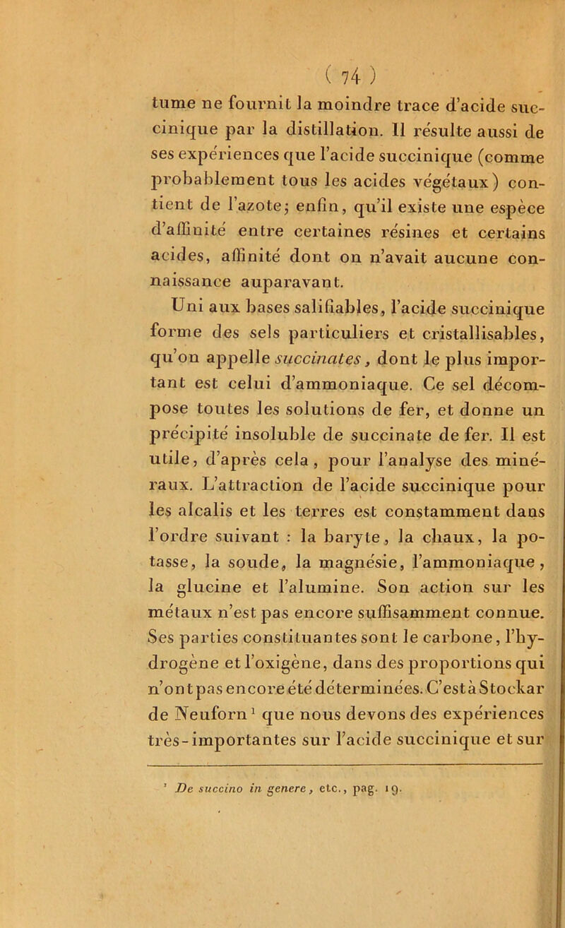 tume ne fournit la moindre trace d’acide suc- cinique par la distillation. 11 résulte aussi de ses expériences que l’acide succinique (comme probablement tous les acides végétaux) con- tient de l’azote ; enfin, qu’il existe une espèce d’affinité entre certaines résines et certains acides, affinité dont on n’avait aucune con- naissance auparavant. Uni aux bases salifiables, l’acide succinique fo rme des sels particuliers et cristallis.abl.es, qu’on appelle succinales, dont le plus impor- tant est celui d’ammoniaque. Ce sel décom- pose toutes les solutions de fer, et donne un précipité insoluble de succinate de fer. Il est utile, d’après cela, pour l’analyse des miné- raux. L’attraction de l’acide succinique pour les alcalis et les terres est constamment dans l’ordre suivant : la baryte, la chaux, la po- tasse, la soude, la magnésie, l’ammoniaque, la glucine et l’alumine. Son action sur les métaux n’est pas encore suffisamment connue. Ses parties constituantes sont le carbone, l’hy- drogène et l'oxigène, dans des proportions qui n’ont pas encore été déterminées. C’estàStockar de Neuforn1 que nous devons des expériences très-importantes sur l’acide succinique et sur * De succino in genere, etc., pag. 19.