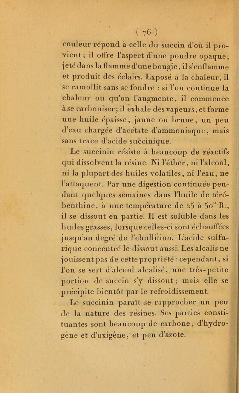 couleur répond à celle du succin d’où il pro- vient; il offre l’aspect d’une poudre opaque; jetë dans la flamme d’une bougie, il s’enflamme et produit des éclairs. Exposé à la chaleur, il se ramollit sans se fondre : si l’on continue la chaleur ou qu’on l’augmente, il commence à se carboniser; il exhale des vapeurs, et forme une huile épaisse, jaune ou brune, un peu d’eau chargée d’acétate d’ammoniaque, mais sans trace d’acide succinique. Le succinin résiste à beaucoup de réactifs qui dissolvent la résine. Ni l’éther, ni l’alcool, ni la plupart des huiles volatiles, ni l’eau, ne l’attaquent. Par une digestion continuée pen- dant quelques semaines dans l’huile de téré- benthine, à une température de 2Ô à 5o° R., il se dissout en partie. Il est soluble dans les huiles grasses, lorsque celles-ci sont échauffées jusqu’au degré de l’ébullition. L’acidc sulfu- rique concentré le dissout aussi. Les alcalis ne jouissent pas de cette propriété : cependant, si l’on se sert d’alcool alcalisé, une très-petite portion de succin s’y dissout ; mais elle se précipite bientôt par le refroidissement. Le succinin paraît se rapprocher un peu de la nature des résines. Ses parties consti- tuantes sont beaucoup de carbone, d’hydro- gène et d’oxigène, et peu d’azote.