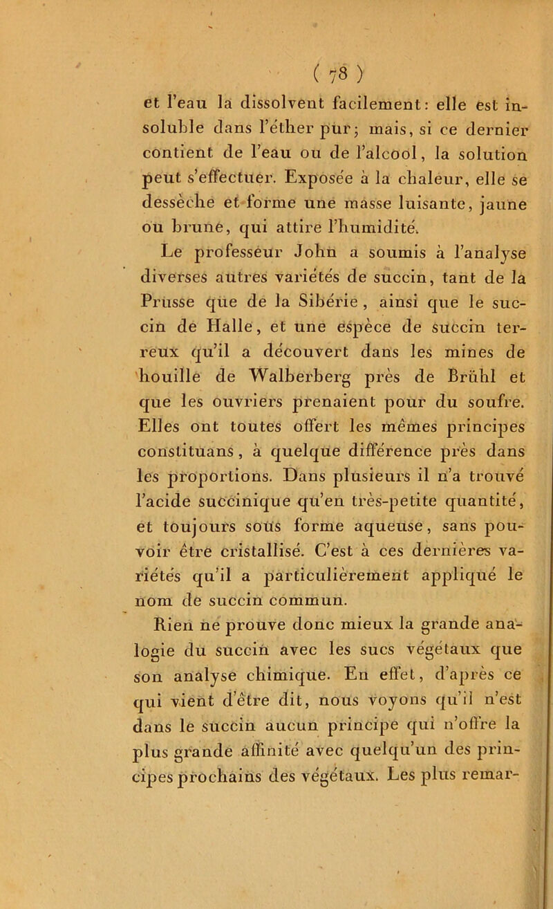 et l’eau la dissolvent facilement: elle est in- soluble dans l’éther pur; mais, si ce dernier contient de l’eau ou de l’alcool, la solution peut s’effectuer. Exposée à la chaleur, elle se dessèche et forme une masse luisante, jaune ou brune, qui attire l’humidité. Le professeur John a soumis à l’analyse diverses autres variétés de succin, tant de la Prusse que de la Sibérie , ainsi que le suc- cin de Halle, et une espèce de succin ter- reux qu’il a découvert dans les mines de houille de Walberberg près de Brühl et que les ouvriers prenaient pour du soufre. Elles ont toutes offert les mêmes principes constituans , à quelque différence près dans les proportions. Dans plusieurs il n’a trouvé l’acide succinique qu’en très-petite quantité, et toujours sotts forme aqueuse, sans pou- voir être cristallisé. C’est à ces dernières va- riétés qu’il a jDarticulièrement appliqué le nom de succin commun. Rien ne prouve donc mieux la grande ana-^ logie du succin avec les sucs végétaux que son analyse chimique. En effet, d’après ce qui vient d’être dit, nous voyons qu’il n’est dans le succin aucun principe qui n’offre la plus grande affinité avec quelqu’un des prin- cipes prochains des végétaux. Les plus remar-