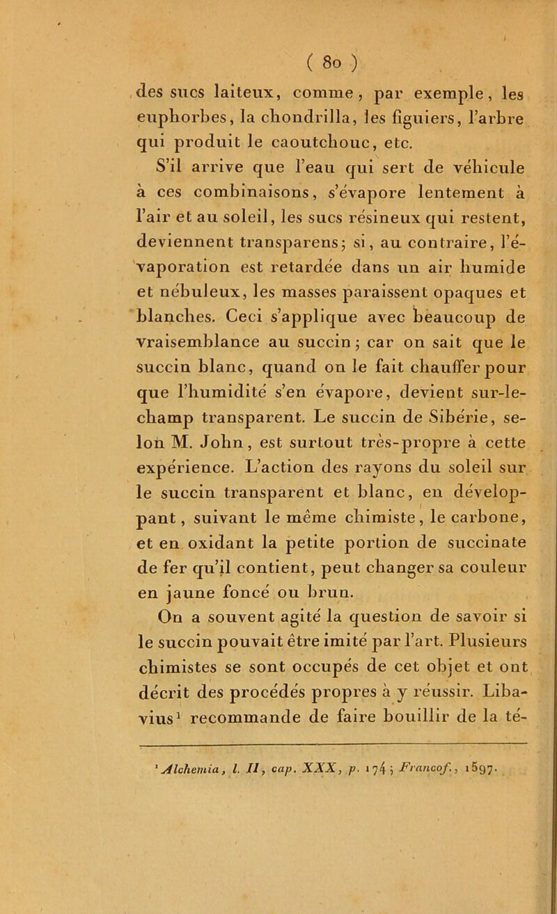 I ( 8o ) des sucs laiteux, comme, par exemple, les euphorbes, la cliondrilla, les figuiers, l’arbre qui produit le caoutchouc, etc. S’il arrive que l’eau qui sert de véhicule à ces combinaisons, s’évapore lentement à l’air et au soleil, les sucs résineux qui restent, deviennent transparens; si, au contraire, l’é- vaporation est retardée clans un air humide et nébuleux, les masses paraissent opaques et blanches. Ceci s’applique avec beaucoup de vraisemblance au succin ; car on sait que le succin blanc, quand on le fait chauffer pour que l’humidité s’en évapore, devient sur-le- champ transparent. Le succin de Sibérie, se- lon M. John, est surtout très-propre à cette expérience. L’action des rayons du soleil sur le succin transparent et blanc, en dévelop- pant, suivant le même chimiste, le carbone, et en oxidant la petite portion de succinate de fer qu’il contient, peut changer sa couleur en jaune foncé ou brun. On a souvent agité la question de savoir si le succin pouvait être imité par l’art. Plusieurs chimistes se sont occupés de cet objet et ont décrit des procédés propres à y réussir. Liba- vius1 recommande de faire bouillir de la té- 1A Ichemia, l. Il, cap. XXX, p. i?4i Franco/., 1697.