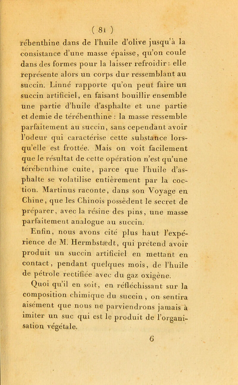 rébenthine dans de l’huile d’olive jusqu’à la consistance d’une masse épaisse, qu’on coule dans des formes pour la laisser refroidir: elle représente alors un corps dur ressemblant au succin. Linné rapporte qu’on peut faire un succin artificiel, en faisant bouillir ensemble line partie d’huile d’asphalte et une partie et demie de térébenthine : la masse ressemble parfaitement au succin, sans cependant avoir l’odeur qui caractérise cette substance lors- qu’elle est frottée. Mais on voit facilement que le résultat de cette opération n’est qu’une térébenthine cuite, parce que l’huile d’as- phalte se volatilise entièrement par la coc- tion. Martinus raconte, dans son Voyage en Chine, que les Chinois possèdent le secret de préparer, avec la résine des pins, une massé parfaitement analogue au succin. Enfin, nous avons cité plus haut l’expé- rience de M. Hermbstædt, qui prétend avoir produit un succin artificiel en mettant en contact, pendant quelques mois, de l’huile de pétrole rectifiée avec du gaz oxigène. Quoi quil en soit, en réfléchissant sur la composition chimique du succin, on sentira aisément que nous ne parviendrons jamais à imiter un suc qui est le produit de l’organi- sation végétale. 6