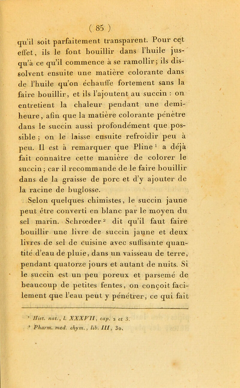 qu’il soit parfaitement transparent. Pour cet effet, ils le font bouillir dans l’huile jus- qu’à ce qu’il commence à se ramollir ; ils dis- solvent ensuite une matière colorante dans de l’huile qu’on échauffe fortement sans la faire bouillir, et ils l’ajoutent au succin : on entretient la chaleur pendant une demi- heure , afin que la matière colorante pénètre dans le succin aussi profondément que pos- sible ; on le laisse ensuite refroidir peu à peu. Il est à remarquer que Pline1 a déjà fait connaître cette manière de colorer le succin ; car il recommande de le faire bouillir dans de la graisse de porc et cl’y ajouter de la racine de buglosse. Selon quelques chimistes, le succin jaune peut être converti en blanc par le moyen du sel marin. Scbroeder2 dit qu’il faut faire bouillir une livre de succin jaune et deux livres de sel de cuisine avec suffisante quan- tité d’eau de pluie, dans un vaisseau de terre, pendant quatorze jours et autant de nuits. Si le succin est un peu poreux et parsemé de beaucoup de petites fentes, on conçoit faci- lement que l’eau peut y pénétrer, ce qui fait 1 Hist. nat., I. XXXVII, cap. 2 et 3. a Pharm. meil. chym., lib. III, 3o,