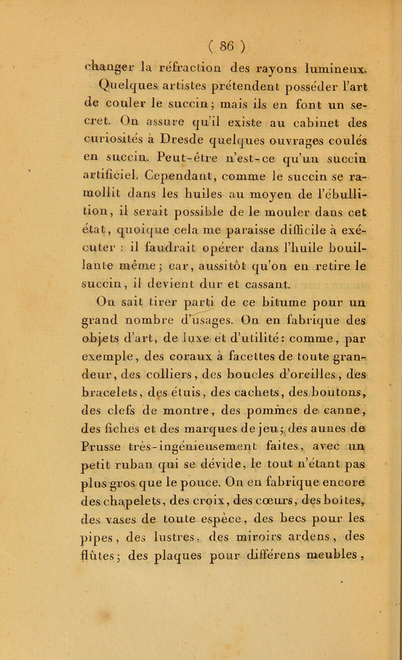 changer la refraction des l’ayons lumineux. Quelques artistes prétendent posséder l’art de couler le succin; mais ils en font un se- cret. On assure qu’il existe au cabinet des curiosités à Dresde quelques ouvrages coulés en succin. Peut-être n’est-ce qu’un succin artificiel. Cependant, comme le succin se ra- mollit dans les huiles au moyen de l’ébulli- tion, il serait possible de le mouler dans cet état, quoique cela me paraisse difficile à exé- cuter : il faudrait opérer dans l’huile bouil- lante même ; car, aussitôt qu’on en retire le succin, il devient dur et cassant. On sait tirer parti de ce bitume pour un grand nombre d’usages. On en fabrique des objets d’art, de luxe et d’utilité: comme, par exemple, des coraux à facettes de toute gran- deur, des colliers, des boucles d’oreilles, des bracelets, des étuis, des cachets, des boutons, des clefs de montre, des pommes de canne, des fiches et des marques de jeu; des aunes de Prusse très-ingénieusement faites, avec un petit ruban qui se dévide, le tout n’étant pas pins gros que le pouce. On en fabrique encore des chapelets, des croix, des cœurs, des boites, des vases de toute espèce, des becs pour les pipes, des lustres, des miroirs ardens , des flûtes; des plaques pour différens meubles,
