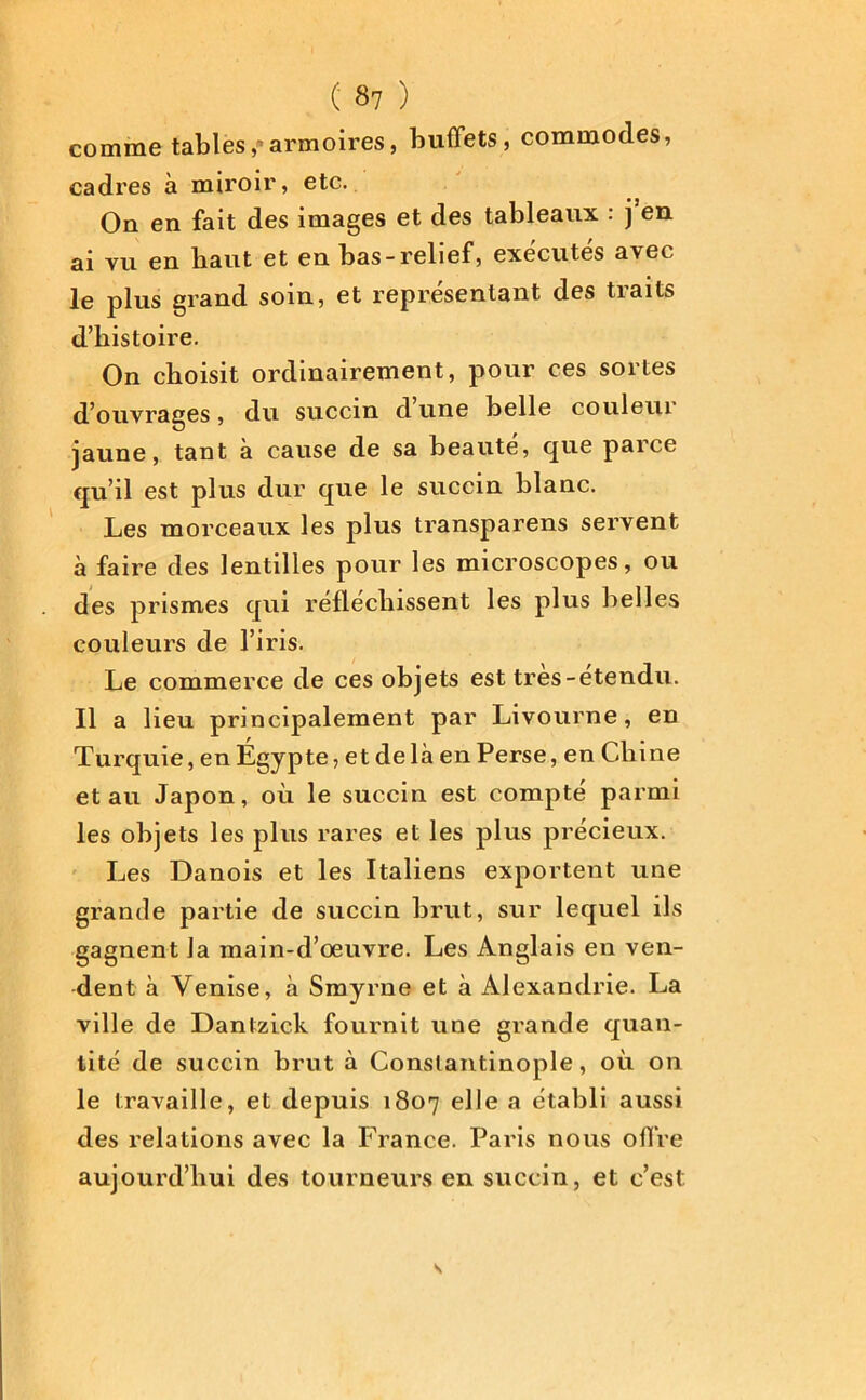comme tables,»armoires, buffets, commodes, cadres à miroir, etc. On en fait des images et des tableaux : j en 2J -yn en baut et en bas-relief, executes avec le plus grand soin, et représentant des traits d’histoire. On choisit ordinairement, pour ces sortes d’ouvrages, du succin d une belle couleur jaune, tant à cause de sa beaute, que parce qu’il est plus dur que le succin blanc. Les morceaux les plus transparens servent à faire des lentilles pour les microscopes, ou des prismes qui réfléchissent les plus belles couleurs de l’iris. Le commerce de ces objets est tres-etendu. Il a lieu principalement par Livourne, en Turquie, en Égypte, et de là en Perse, en Chine et au Japon, où le succin est compté parmi les objets les plus rares et les plus précieux. Les Danois et les Italiens exportent une grande partie de succin brut, sur lequel ils gagnent la main-d’œuvre. Les Anglais en ven- dent à Venise, à Smyrne et à Alexandrie. La ville de Dantzick fournit une grande quan- tité de succin brut à Constantinople, où on le travaille, et depuis 1807 elle a établi aussi des relations avec la France. Paris nous offre aujourd’hui des tourneurs en succin, et c’est