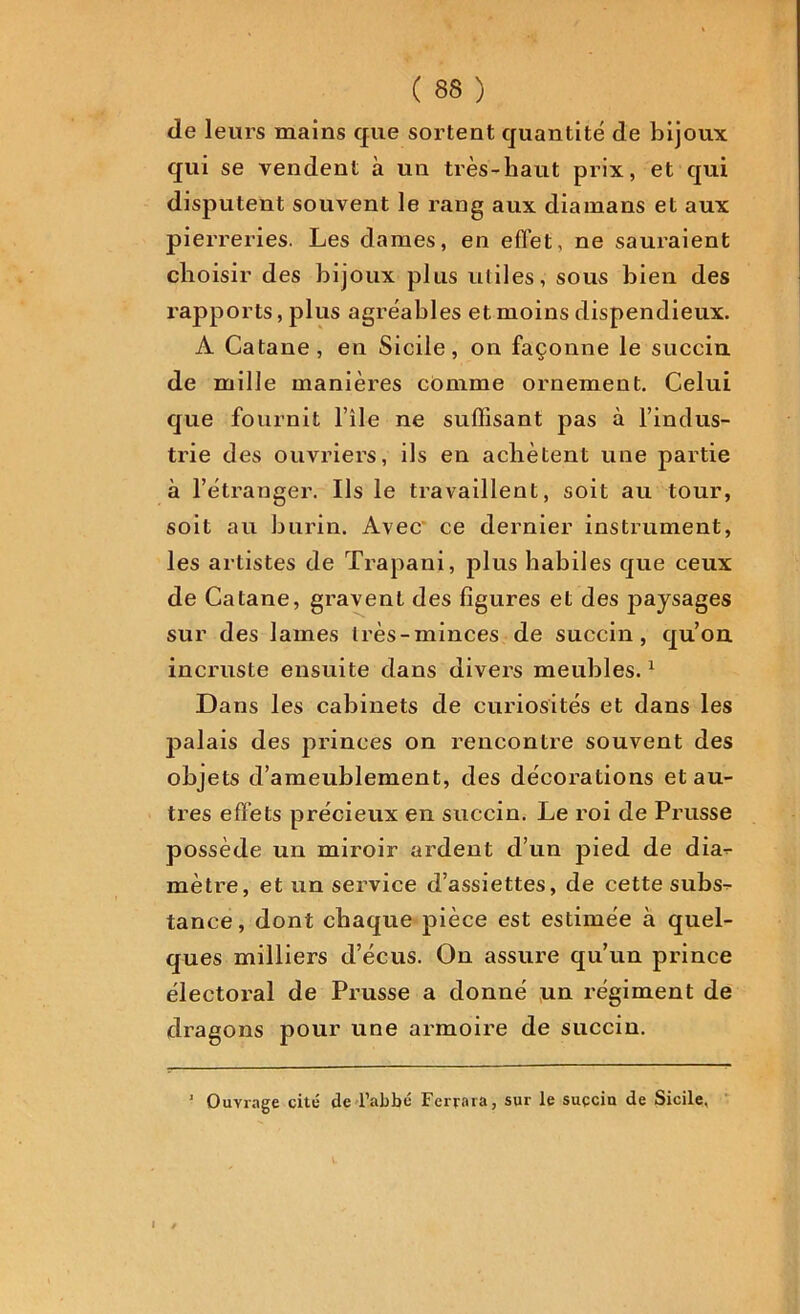 de leurs mains que sortent quantité de bijoux qui se vendent à un très-haut prix, et qui disputent souvent le rang aux diamans et aux pierreries. Les dames, en effet, ne sauraient choisir des bijoux plus utiles, sous bien des rapports, plus agréables et moins dispendieux. A Catane, en Sicile, on façonne le succin de mille manières comme ornement. Celui que fournit l’île ne suffisant pas à l’indus- trie des ouvriers, ils en achètent une partie à l’étranger. Ils le travaillent, soit au tour, soit au burin. Avec' ce dernier instrument, les artistes de Trapani, plus habiles que ceux de Catane, gravent des figures et des paysages sur des lames très-minces de succin, qu’on, incruste ensuite dans divers meubles.1 Dans les cabinets de curiosités et dans les p>alais des princes on rencontre souvent des objets d’ameublement, des décorations et au- tres effets précieux en succin. Le roi de Prusse possède un miroir ardent d’un pied de dia- mètre, et un service d’assiettes, de cette subs- tance, dont chaque pièce est estimée à quel- ques milliers d’écus. On assure qu’un prince électoral de Prusse a donné un régiment de dragons pour une armoire de succin. ’ Ouvrage cité de l’abbé Ferma, sur le succin de Sicile.