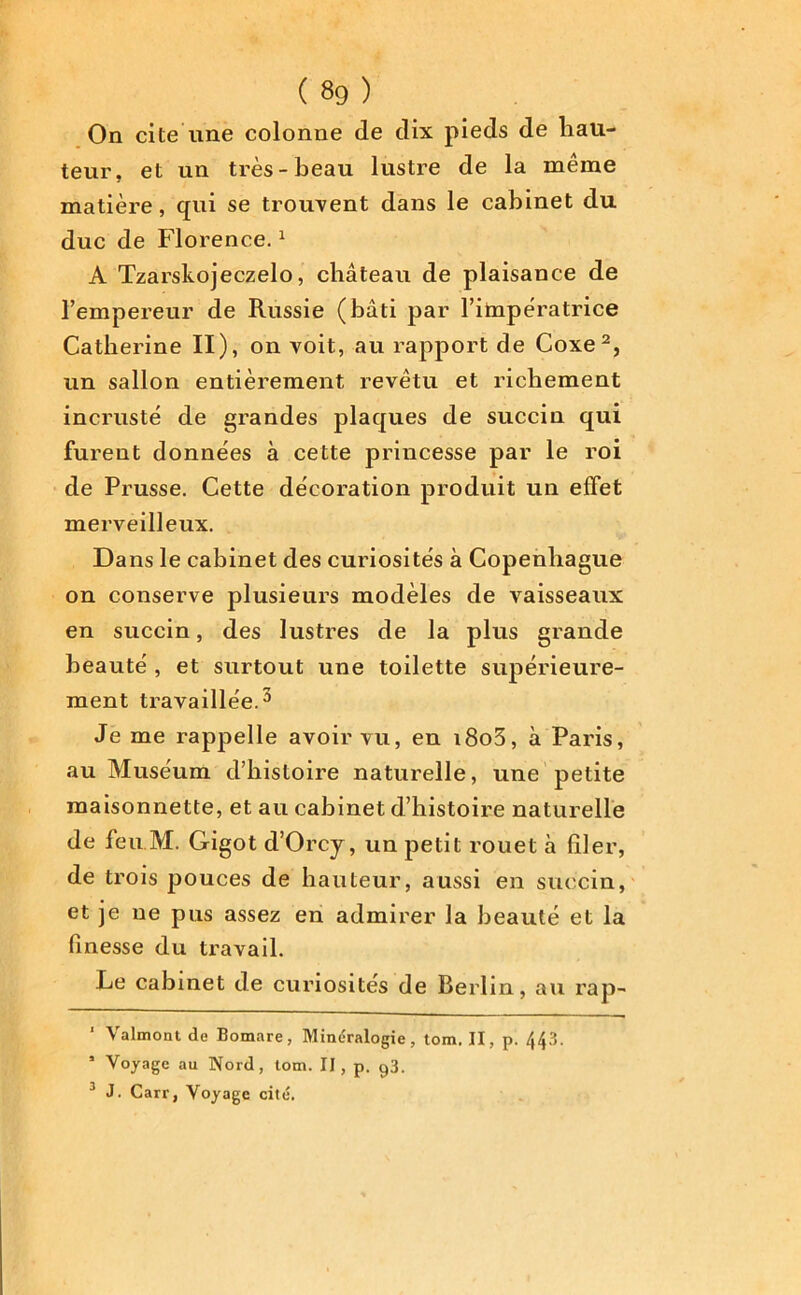 On cite une colonne de dix pieds de hau- teur, et un très-beau lustre de la même matière, qui se trouvent dans le cabinet du duc de Florence.1 A Tzarskojeczelo, château de plaisance de l’empereur de Russie (bâti par l’impératrice Catherine II), on voit, au rapport de Coxe2, un sallon entièrement revêtu et richement incrusté de grandes plaques de succin qui furent données à cette princesse par le roi de Prusse. Cette décoration produit un effet merveilleux. Da ns le cabinet des curiosités à Copenhague on conserve plusieurs modèles de vaisseaux en succin, des lustres de la plus grande beauté , et surtout une toilette supérieure- ment travaillée.3 Je me rappelle avoir vu, en i8o3, à Paris, au Muséum d’histoire naturelle, une petite maisonnette, et au cabinet d’histoire naturelle de feu M. Gigot d’Orcy, un petit rouet à filer, de trois pouces de hauteur, aussi en succin, et je ne pus assez en admirer la beauté et la finesse du travail. Le cabinet de curiosités de Berlin, au rap- 1 Valmont de Bomare, Minéralogie, tom. II, p. 443. ’ Voyage au Nord, tom. II, p. 93. 3 J. Carr, Voyage cité.