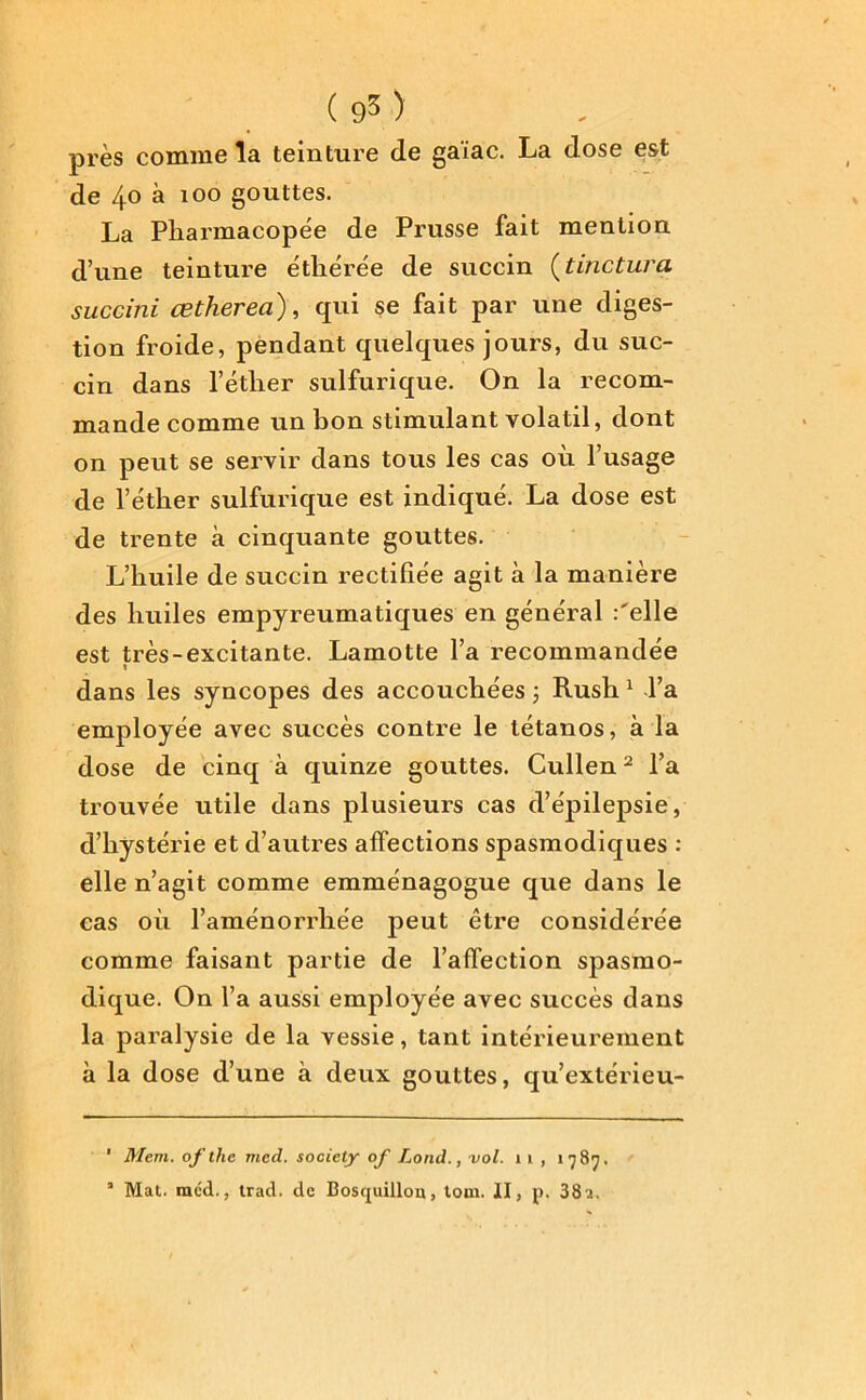 près comme la teinture de gaïac. La dose est de 40 à 100 gouttes. La Pharmacopée de Prusse fait mention d’une teinture éthérée de sucein (tinclura succini œtherea), qui se fait par une diges- tion froide, pendant quelques jours, du suc- cin dans l’éther sulfurique. On la recom- mande comme un bon stimulant volatil, dont on peut se servir dans tous les cas où l’usage de l’éther sulfurique est indiqué. La dose est de trente à cinquante gouttes. L’huile de succin rectifiée agit à la manière des huiles empyreumatiques en général :'elle est très-excitante. Lamotte l’a recommandée t dans les syncopes des accouchées 5 Rush 1 l’a employée avec succès contre le tétanos, à la dose de cinq à quinze gouttes. Cullen2 l’a trouvée utile dans plusieurs cas d’épilepsie, d’hystérie et d’autres affections spasmodiques : elle n’agit comme emménagogue que dans le cas où l’aménorrhée peut être considérée comme faisant partie de l’affection spasmo- dique. On l’a aussi employée avec succès dans la paralysie de la vessie, tant intérieurement à la dose d’une à deux gouttes, qu’extérieu- ' Ment, of the med. society of Lond., vol. 1 1 , 1787. 3 Mat. méd., trad. de Boscjuillou, tom. II, p. 38a.