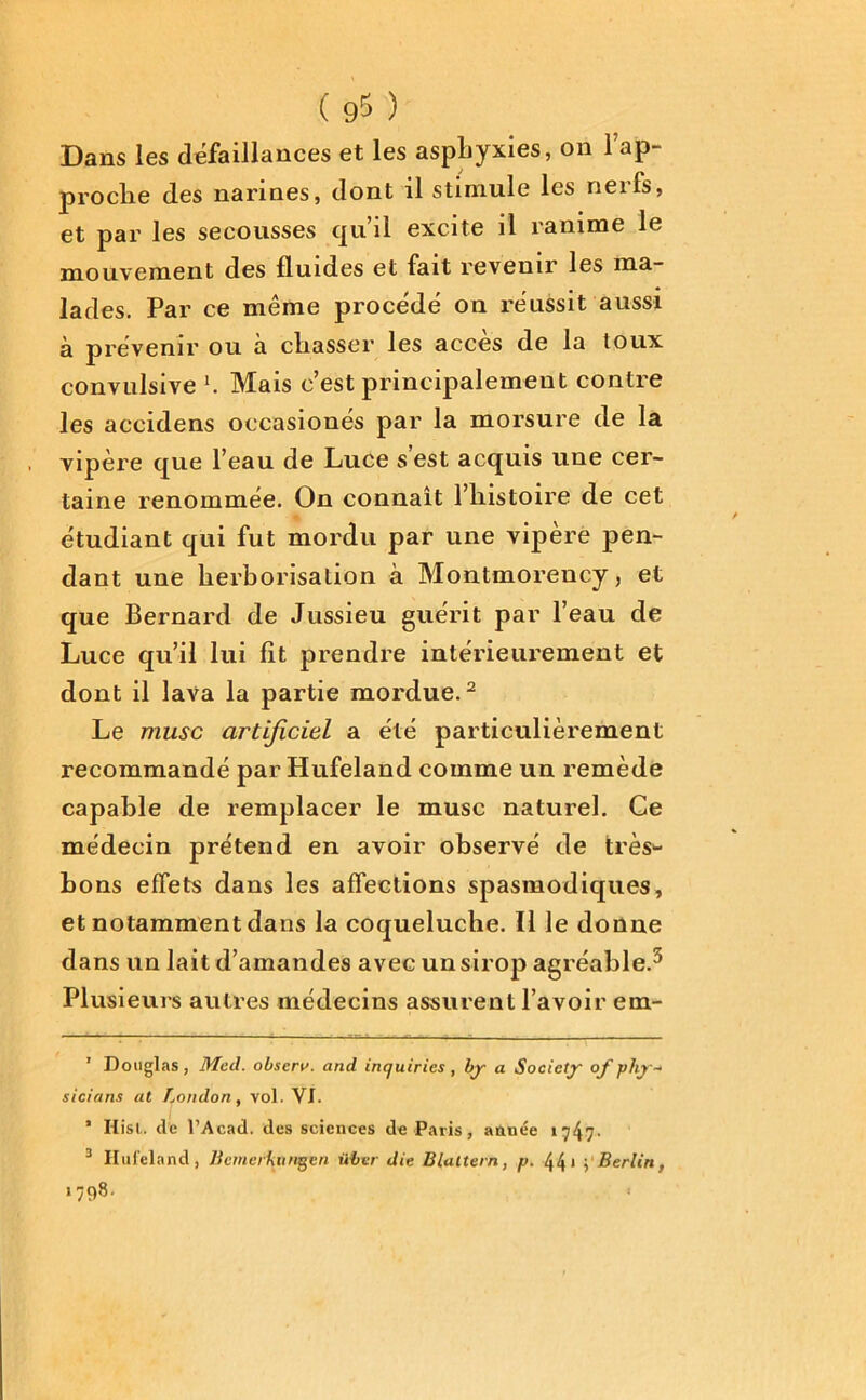 Dans les défaillances et les asphyxies, on l’ap- proche des narines, dont il stimule les nerfs, et par les secousses qu’il excite il ranime le mouvement des fluides et fait revenir les ma- lades. Par ce même procédé on réussit aussi à prévenir ou a chasser les accès de la toux convulsive K Mais c’est principalement contre les accidens occasionés par la morsure de la vipère que l’eau de Luce s’est acquis une cer- taine renommée. On connaît l’histoire de cet étudiant qui fut mordu par une vipère pen- dant une herborisation à Montmorency, et que Bernard de Jussieu guérit par l’eau de Luce qu’il lui fit prendre intérieurement et dont il lava la partie mordue.* 2 Le musc artificiel a été particulièrement recommandé par Hufeland comme un remède capable de remplacer le musc naturel. Ce médecin prétend en avoir observé de très^- bons effets dans les affections spasmodiques, et notamment dans la coqueluche. Il le donne dans un lait d’amandes avec un sirop agréable.3 Plusieurs autres médecins assurent l’avoir em- ' Douglas, Med. observ. and inquiries , bj a Society of plij* sicians at London, vol. VI. 1 Hist.. de l’Acad. des sciences de Paris, année »747- 3 Ilul'eland, llemerUiingen iiber die B luttern, p. 44* ; Berlin, 1798.