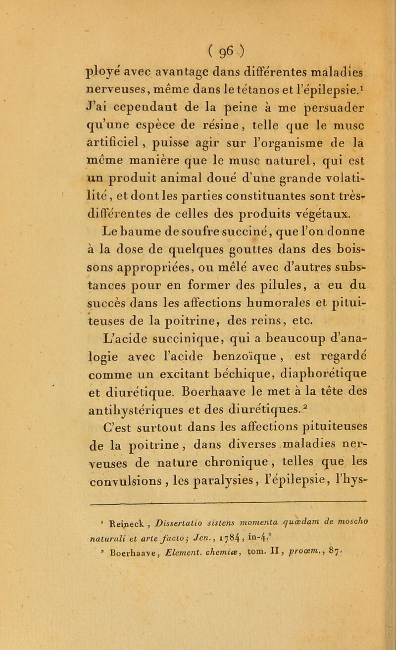 ployé avec avantage dans différentes maladies nerveuses, même dans le tétanos et l’épilepsie.1 J’ai cependant de la peine à me persuader qu’une espèce de résine, telle que le musc artificiel , puisse agir sur l’organisme de la même manière que le musc naturel, qui est un produit animal doué d’une grande volati- lité , et dont les parties constituantes sont très- différentes de celles des produits végétaux. Le baume de soufre succiné, que l’on donne à la dose de quelques gouttes dans des bois- sons appropriées, ou mêlé avec d’autres subs- tances pour en former des pilules, a eu du succès dans les affections humorales et pitui- teuses de la poitrine, des reins, etc. L’acide succinique, qui a beaucoup d’ana- logie avec l’acide benzoïque , est regardé comme un excitant bécliique, diaphorétique et diurétique. Boerhaave le met à la tête des antihystériques et des diurétiques.2 C’est surtout dans les affections pituiteuses de la poitrine , dans diverses maladies ner- veuses de nature chronique , telles que les convulsions , les paralysies, l’épilepsie, l’hys- 1 Reipeck , Disserlatio sistens momenta quœdam de moscha naturali et arle facto ; Jen., 1784» in-4-° ’ Boerhaave, Elément, chemue, tom. II, procem., 87.