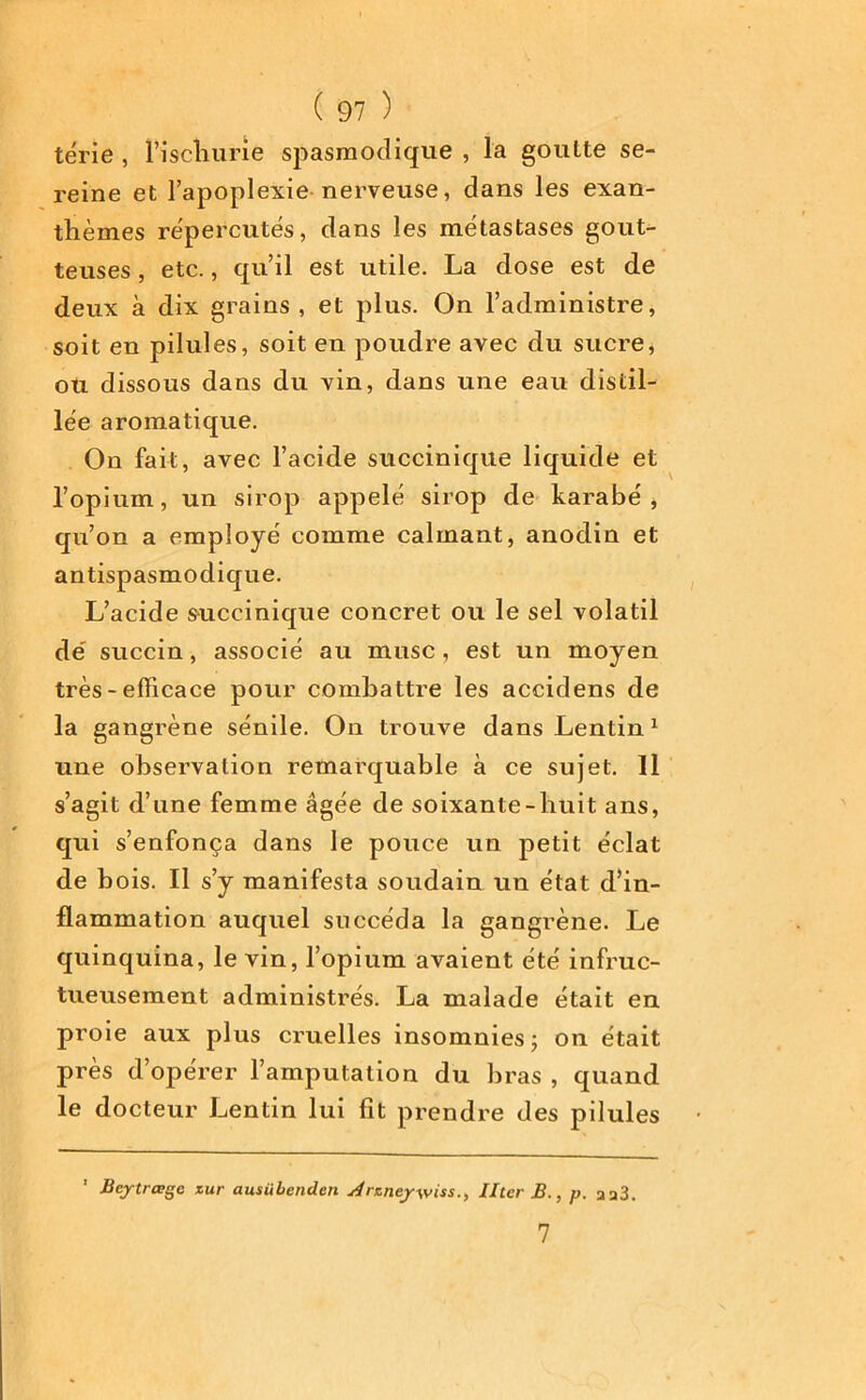 tërie , l’iscliurie spasmodique , la goutte se- reine et l’apoplexie nerveuse, dans les exan- thèmes répercutés, dans les métastases gout- teuses , etc., qu’il est utile. La dose est de deux à dix grains , et plus. On l’administre, soit en pilules, soit en poudre avec du sucre, ou dissous dans du vin, dans une eau distil- lée aromatique. On fait, avec l’acide succinique liquide et l’opium, un sirop appelé sirop de karabé , qn’on a employé comme calmant, anodin et antispasmodique. L’acide succinique concret ou le sel volatil dé succin, associé au musc, est un moyen très - efficace pour combattre les accidens de la gangrène sénile. On trouve dans Lentin1 une observation remarquable à ce sujet. Il s’agit d’une femme âgée de soixante-huit ans, qui s’enfonça dans le pouce un petit éclat de bois. Il s’y manifesta soudain un état d’in- flammation auquel succéda la gangrène. Le quinquina, le vin, l’opium avaient été infruc- tueusement administrés. La malade était en proie aux plus cruelles insomnies; on était près d’opérer l’amputation du bras , quand le docteur Lentin lui fit prendre des pilules Bejtrœge zur ausübenden slrzneywiss., Hier B., p. aa3. 7