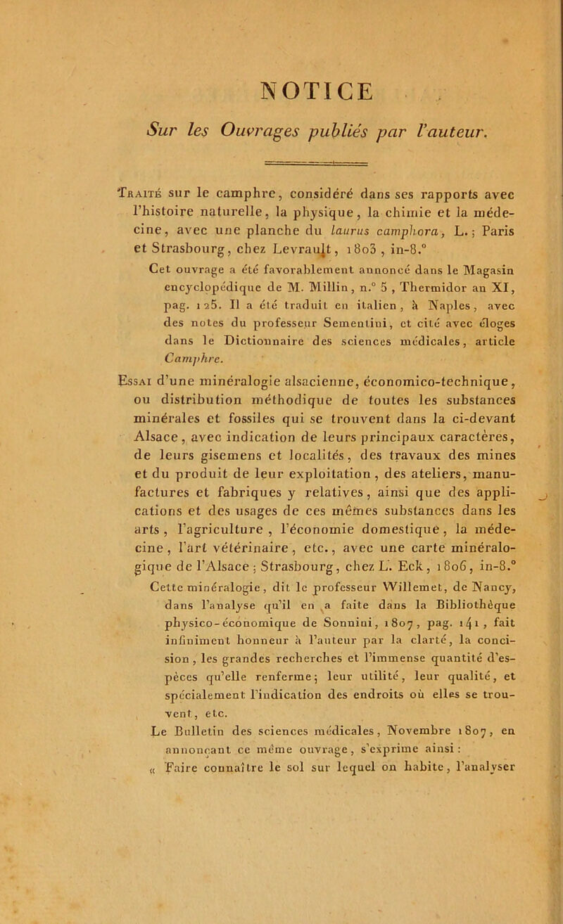 NOTICE Sur les Ouvrages publiés par l'auteur. Traité sur le camphre, considéré dans ses rapports avec l’histoire naturelle, la physique, la chimie et la méde- cine, avec une planche du laurus camphora, L. ; Paris et Strasbourg, chez Levraujt, i8o3 , in-8.° Cet ouvrage a été favorablement annoncé dans le Magasin encyclppédique de M. Millin, n.° 5 , Thermidor an XI, pag. 125. Il a été traduit en italien, à Naples, avec des notes du professeur Sementini, et cité avec éloges dans le Dictionnaire des sciences médicales, article Camphre. Essai d’une minéralogie alsacienne, économico-technique, ou distribution méthodique de toutes les substances minérales et fossiles qui se trouvent dans la ci-devant Alsace, avec indication de leurs principaux caractères, de leurs gisemens et localités, des travaux des mines et du produit de leur exploitation , des ateliers, manu- factures et fabriques y relatives, ainsi que des appli- cations et des usages de ces mêmes substances dans les arts, l’agriculture, l’économie domestique, la méde- cine, l’art vétérinaire, etc., avec une carte minéralo- gique de l’Alsace ; Strasbourg, chez L. Eck, 1806, in-8.° Cette minéralogie, dit le professeur Willemet, de Nancy, dans l’analyse qu’il en a faite dans la Bibliothèque physico-économique de Sonniui, 1807, pag. 14*• » fait infiniment honneur à l’auteur par la clarté, la conci- sion, les grandes recherches et l’immense quantité d’es- pèces qu’elle renferme; leur utilité, leur qualité, et spécialement l’indication des endroits où elles se trou- vent, etc. Le Bulletin des sciences médicales, Novembre 1807, en annonçant ce même ouvrage, s'exprime ainsi: « Faire connaître le sol sur lequel on habite, l’analyser