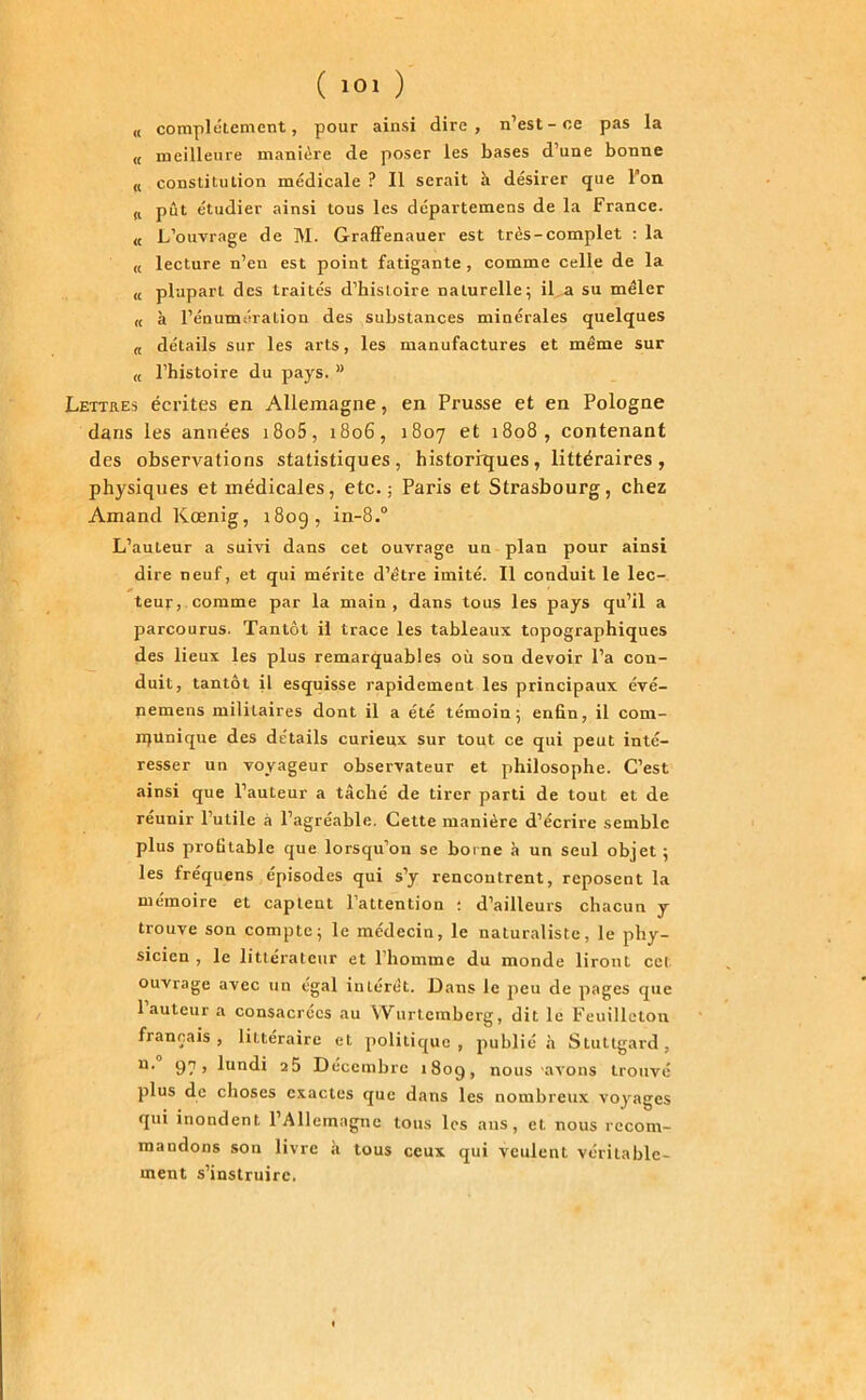 « complètement, pour ainsi dire, n’est-ce pas la u meilleure manière de poser les bases d’une bonne « constitution médicale ? Il serait à désirer que l’on fl pût étudier ainsi tous les départemens de la France. « L’ouvrage de M. Graffenauer est très-complet : la u lecture n’en est point fatigante , comme celle de la « plupart des traités d’bisloire naturelle; il a su mêler « à l’énumération des substances minérales quelques « détails sur les arts, les manufactures et même sur « l’histoire du pays. ” Lettres écrites en Allemagne, en Prusse et en Pologne dans les années i8o5, 1806, 1807 et 1808, contenant des observations statistiques, historrques, littéraires , physiques et médicales, etc.; Paris et Strasbourg, chez Amand Kœnig, 180g, in-8.° L’auLeur a suivi dans cet ouvrage un plan pour ainsi dire neuf, et qui mérite d’être imité. Il conduit le lec- teur, comme par la main, dans tous les pays qu’il a parcourus. Tantôt il trace les tableaux topographiques des lieux les plus remarquables où son devoir l’a con- duit, tantôt il esquisse rapidement les principaux évé- nemens militaires dont il a été témoin; enfin, il com- munique des détails curieux sur tout ce qui peut inté- resser un voyageur observateur et philosophe. C’est ainsi que l’auteur a tâché de tirer parti de tout et de réunir l’utile à l’agréable. Cette manière d’écrire semble plus profitable que lorsqu’on se borne h un seul objet; les fréquens épisodes qui s’y rencontrent, reposent la mémoire et captent l’attention : d’ailleurs chacun y trouve son compte; le médecin, le naturaliste, le phy- sicien , le littérateur et l’homme du monde liront cet ouvrage avec un égal intérêt. Dans le peu de pages que 1 auteur a consacrées au Wurtemberg, dit le Feuilleton français, littéraire et politique, publié à Stuttgard, u- 97 > hindi 25 Décembre 1809, nous avons trouvé plus de choses exactes que dans les nombreux voyages qui inondent l’Allemagne tous les ans, et. nous recom- mandons son livre à tous ceux qui veulent véritable- ment s’instruire.